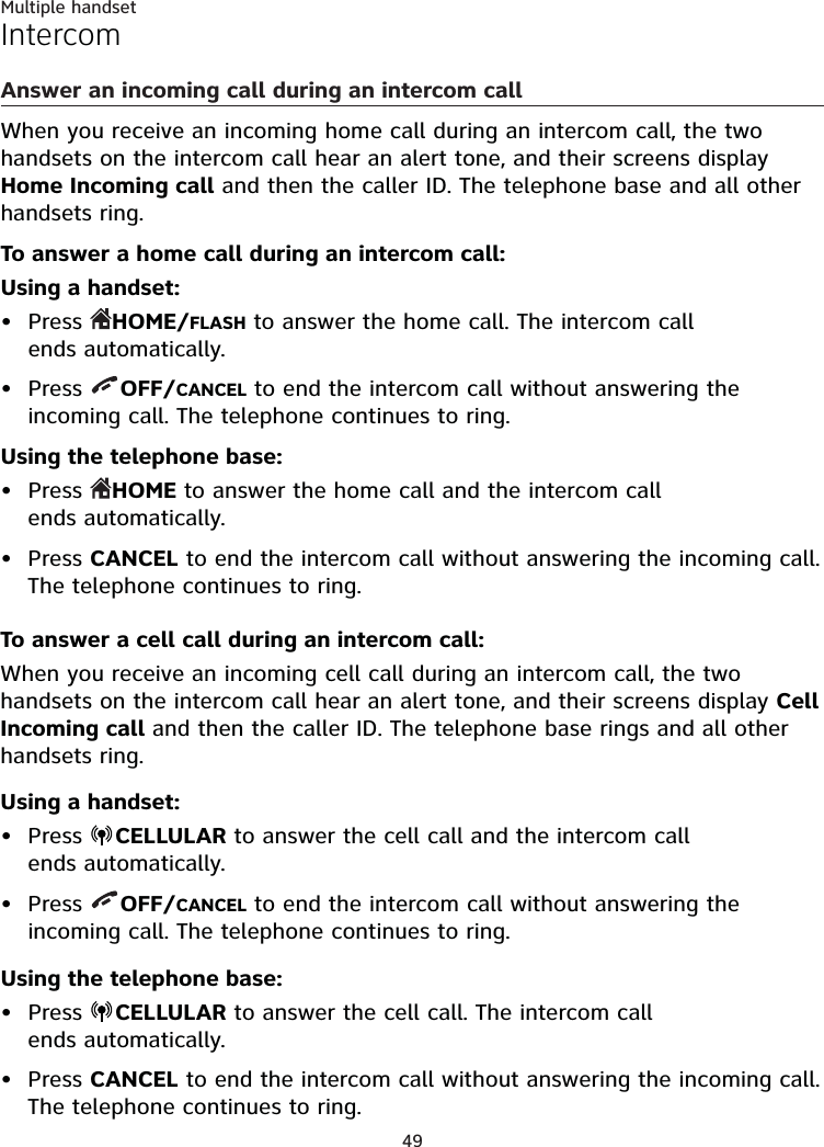 49Multiple handsetIntercomAnswer an incoming call during an intercom callWhen you receive an incoming home call during an intercom call, the two handsets on the intercom call hear an alert tone, and their screens display Home Incoming call and then the caller ID. The telephone base and all other handsets ring.To answer a home call during an intercom call:Using a handset:Press  HOME/FLASH to answer the home call. The intercom call  ends automatically.Press  OFF/CANCEL to end the intercom call without answering the incoming call. The telephone continues to ring.Using the telephone base:Press  HOME to answer the home call and the intercom call  ends automatically.Press CANCEL to end the intercom call without answering the incoming call. The telephone continues to ring.To answer a cell call during an intercom call:When you receive an incoming cell call during an intercom call, the two handsets on the intercom call hear an alert tone, and their screens display Cell Incoming call and then the caller ID. The telephone base rings and all other handsets ring.Using a handset:Press  CELLULAR to answer the cell call and the intercom call  ends automatically.Press  OFF/CANCEL to end the intercom call without answering the incoming call. The telephone continues to ring.Using the telephone base:Press  CELLULAR to answer the cell call. The intercom call  ends automatically.Press CANCEL to end the intercom call without answering the incoming call. The telephone continues to ring.••••••••