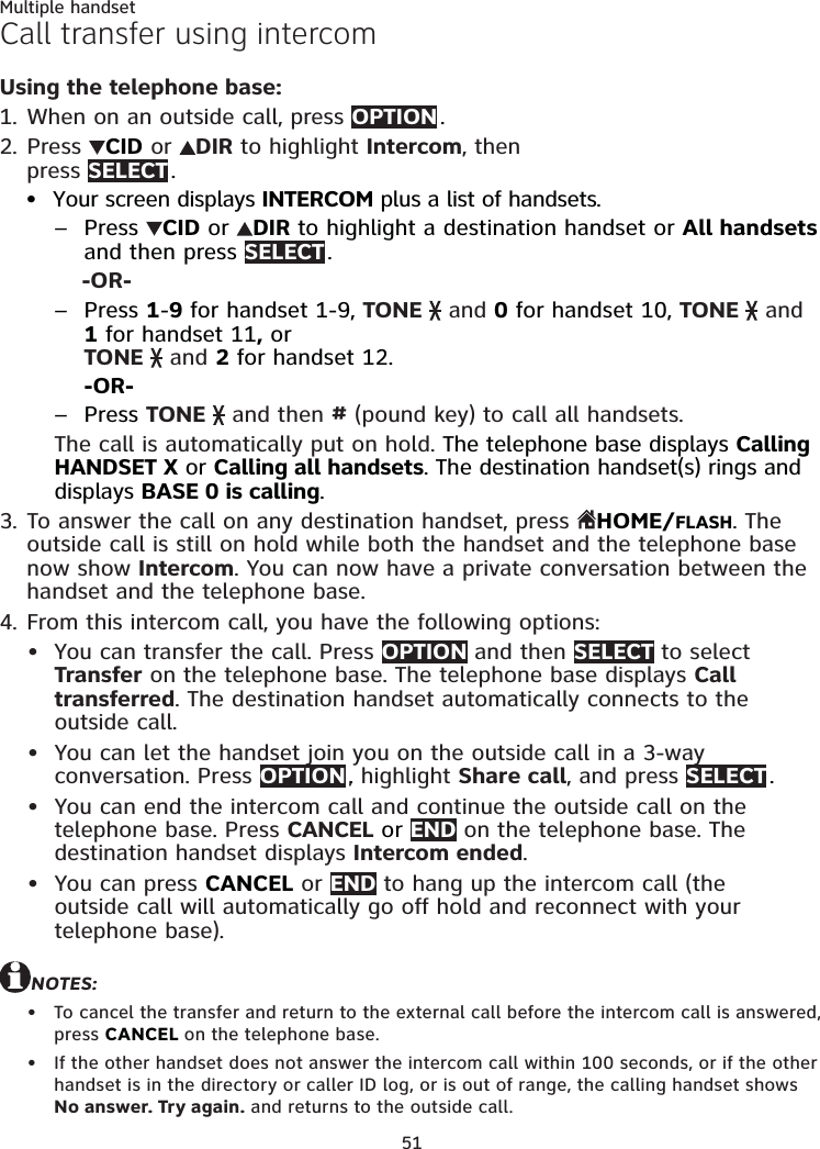 51Multiple handsetCall transfer using intercomUsing the telephone base:When on an outside call, press OPTION .Press  CID or  DIR to highlight Intercom, then  press SELECT .  Your screen displays INTERCOM plus a list of handsets.Press  CID or  DIR to highlight a destination handset or All handsets and then press SELECT .-OR-Press 1-9 for handset 1-9, TONE   and 0 for handset 10, TONE   and 1 for handset 11, or  TONE   and 2 for handset 12.-OR-Press TONE   and then # (pound key) to call all handsets. The call is automatically put on hold. The telephone base displays Calling HANDSET X or Calling all handsets. The destination handset(s) rings and displays BASE 0 is calling.To answer the call on any destination handset, press HOME/FLASH. The outside call is still on hold while both the handset and the telephone base now show Intercom. You can now have a private conversation between the handset and the telephone base.From this intercom call, you have the following options: You can transfer the call. Press OPTION and then SELECT to select Transfer on the telephone base. The telephone base displays Call transferred. The destination handset automatically connects to the outside call.You can let the handset join you on the outside call in a 3-way conversation. Press OPTION ., highlight Share call, and press SELECT .You can end the intercom call and continue the outside call on the telephone base. Press CANCEL or END on the telephone base. The destination handset displays Intercom ended.You can press CANCEL or END to hang up the intercom call (the outside call will automatically go off hold and reconnect with your telephone base).NOTES:To cancel the transfer and return to the external call before the intercom call is answered, press CANCEL on the telephone base.If the other handset does not answer the intercom call within 100 seconds, or if the other handset is in the directory or caller ID log, or is out of range, the calling handset shows No answer. Try again. and returns to the outside call.1.2.•–––3.4.••••••