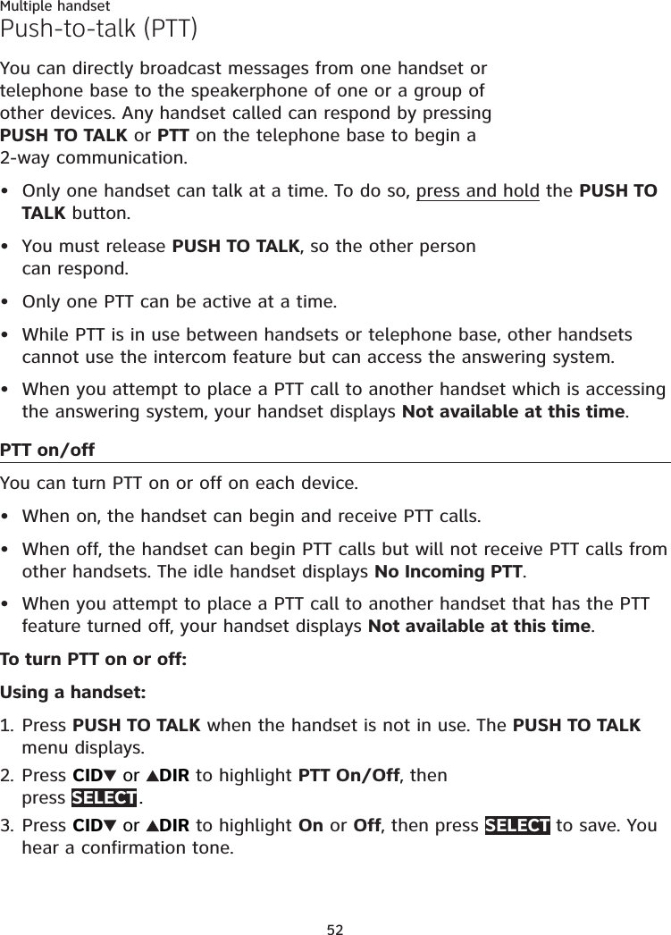 52Multiple handsetPush-to-talk (PTT)You can directly broadcast messages from one handset or telephone base to the speakerphone of one or a group of other devices. Any handset called can respond by pressing PUSH TO TALK or PTT on the telephone base to begin a  2-way communication. Only one handset can talk at a time. To do so, press and hold the PUSH TO TALK button.You must release PUSH TO TALK, so the other person  can respond.Only one PTT can be active at a time.While PTT is in use between handsets or telephone base, other handsets cannot use the intercom feature but can access the answering system.When you attempt to place a PTT call to another handset which is accessing the answering system, your handset displays Not available at this time.PTT on/offYou can turn PTT on or off on each device.When on, the handset can begin and receive PTT calls.When off, the handset can begin PTT calls but will not receive PTT calls from other handsets. The idle handset displays No Incoming PTT.When you attempt to place a PTT call to another handset that has the PTT feature turned off, your handset displays Not available at this time.To turn PTT on or off:Using a handset:Press PUSH TO TALK when the handset is not in use. The PUSH TO TALK menu displays.Press CID  or  DIR to highlight PTT On/Off, then  press SELECT .Press CID  or  DIR to highlight On or Off, then press SELECT to save. You hear a confirmation tone.••••••••1.2.3.