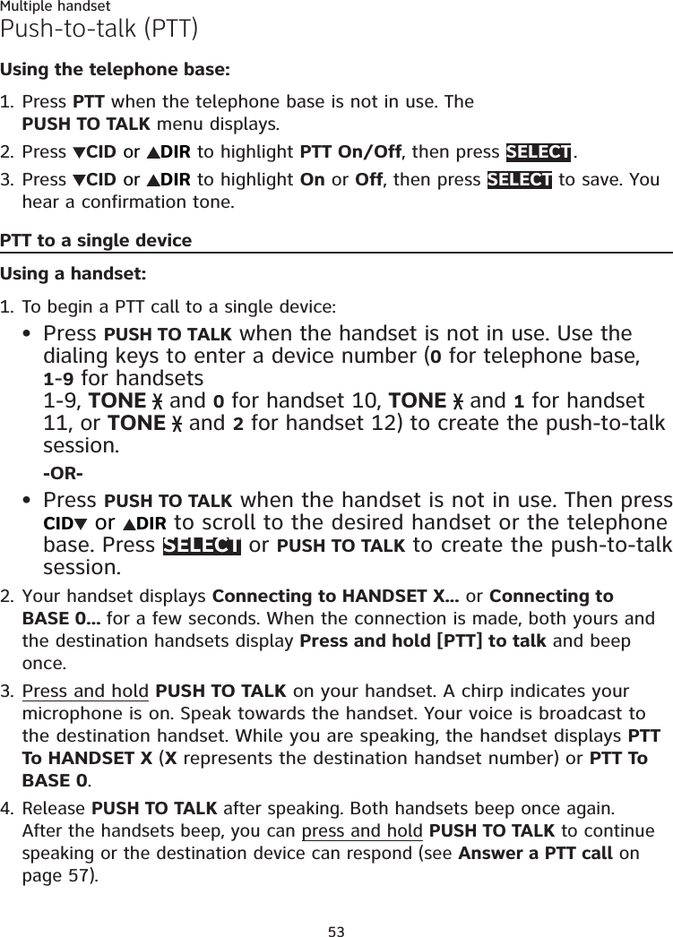 53Multiple handsetPush-to-talk (PTT)Using the telephone base:Press PTT when the telephone base is not in use. The PUSH TO TALK menu displays.Press  CID or  DIR to highlight PTT On/Off, then press SELECT .Press  CID or  DIR to highlight On or Off, then press SELECT to save. You hear a confirmation tone.PTT to a single deviceUsing a handset:To begin a PTT call to a single device: Press PUSH TO TALK when the handset is not in use. Use the dialing keys to enter a device number (0 for telephone base, 1-9 for handsets  1-9, TONE   and 0 for handset 10, TONE   and 1 for handset 11, or TONE   and 2 for handset 12) to create the push-to-talk session.-OR-Press PUSH TO TALK when the handset is not in use. Then press  CID  or  DIR to scroll to the desired handset or the telephone base. Press SELECT or PUSH TO TALK to create the push-to-talk session.Your handset displays Connecting to HANDSET X... or Connecting to BASE 0... for a few seconds. When the connection is made, both yours and the destination handsets display Press and hold [PTT] to talk and beep once.Press and hold PUSH TO TALK on your handset. A chirp indicates your microphone is on. Speak towards the handset. Your voice is broadcast to the destination handset. While you are speaking, the handset displays PTT To HANDSET X (X represents the destination handset number) or PTT To BASE 0.Release PUSH TO TALK after speaking. Both handsets beep once again. After the handsets beep, you can press and hold PUSH TO TALK to continue speaking or the destination device can respond (see Answer a PTT call on page 57).1.2.3.1.••2.3.4.