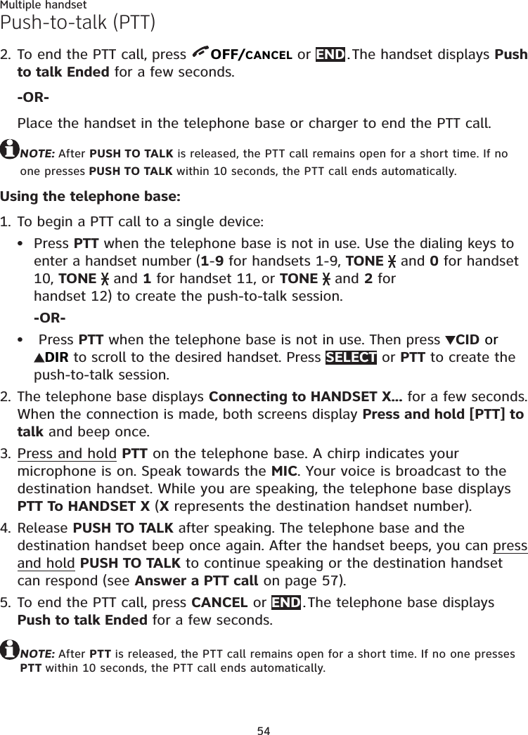 54Multiple handsetPush-to-talk (PTT)To end the PTT call, press  OFF/CANCEL or END . The handset displays Push to talk Ended for a few seconds.-OR-Place the handset in the telephone base or charger to end the PTT call.NOTE: After PUSH TO TALK is released, the PTT call remains open for a short time. If no one presses PUSH TO TALK within 10 seconds, the PTT call ends automatically.Using the telephone base:To begin a PTT call to a single device: Press PTT when the telephone base is not in use. Use the dialing keys to enter a handset number (1-9 for handsets 1-9, TONE   and 0 for handset 10, TONE   and 1 for handset 11, or TONE   and 2 for  handset 12) to create the push-to-talk session.-OR- Press PTT when the telephone base is not in use. Then press  CID or  DIR to scroll to the desired handset. Press SELECT or PTT to create the push-to-talk session.The telephone base displays Connecting to HANDSET X... for a few seconds. When the connection is made, both screens display Press and hold [PTT] to talk and beep once.Press and hold PTT on the telephone base. A chirp indicates your microphone is on. Speak towards the MIC. Your voice is broadcast to the destination handset. While you are speaking, the telephone base displays PTT To HANDSET X (X represents the destination handset number).Release PUSH TO TALK after speaking. The telephone base and the destination handset beep once again. After the handset beeps, you can press and hold PUSH TO TALK to continue speaking or the destination handset can respond (see Answer a PTT call on page 57).To end the PTT call, press CANCEL or END . The telephone base displays Push to talk Ended for a few seconds.NOTE: After PTT is released, the PTT call remains open for a short time. If no one presses PTT within 10 seconds, the PTT call ends automatically.2.1.••2.3.4.5.