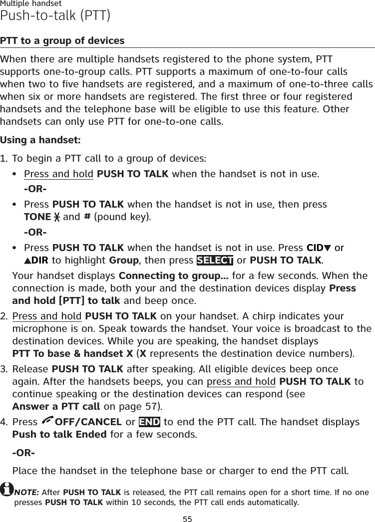 55Multiple handsetPush-to-talk (PTT)PTT to a group of devicesWhen there are multiple handsets registered to the phone system, PTT supports one-to-group calls. PTT supports a maximum of one-to-four calls when two to five handsets are registered, and a maximum of one-to-three calls when six or more handsets are registered. The first three or four registered handsets and the telephone base will be eligible to use this feature. Other handsets can only use PTT for one-to-one calls. Using a handset:To begin a PTT call to a group of devices:Press and hold PUSH TO TALK when the handset is not in use.-OR-Press PUSH TO TALK when the handset is not in use, then press  TONE   and # (pound key).-OR-Press PUSH TO TALK when the handset is not in use. Press CID  or  DIR to highlight Group, then press SELECT or PUSH TO TALK.Your handset displays Connecting to group... for a few seconds. When the connection is made, both your and the destination devices display Press and hold [PTT] to talk and beep once.Press and hold PUSH TO TALK on your handset. A chirp indicates your microphone is on. Speak towards the handset. Your voice is broadcast to the destination devices. While you are speaking, the handset displays  PTT To base &amp; handset X (X represents the destination device numbers).Release PUSH TO TALK after speaking. All eligible devices beep once again. After the handsets beeps, you can press and hold PUSH TO TALK to continue speaking or the destination devices can respond (see  Answer a PTT call on page 57).Press  OFF/CANCEL or END to end the PTT call. The handset displays Push to talk Ended for a few seconds.-OR-Place the handset in the telephone base or charger to end the PTT call.NOTE: After PUSH TO TALK is released, the PTT call remains open for a short time. If no one presses PUSH TO TALK within 10 seconds, the PTT call ends automatically.1.•••2.3.4.