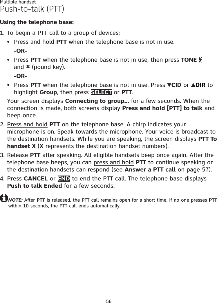56Multiple handsetPush-to-talk (PTT)Using the telephone base:To begin a PTT call to a group of devices:Press and hold PTT when the telephone base is not in use.-OR-Press PTT when the telephone base is not in use, then press TONE    and # (pound key).-OR-Press PTT when the telephone base is not in use. Press  CID or  DIR to highlight Group, then press SELECT or PTT.Your screen displays Connecting to group... for a few seconds. When the connection is made, both screens display Press and hold [PTT] to talk and beep once.Press and hold PTT on the telephone base. A chirp indicates your microphone is on. Speak towards the microphone. Your voice is broadcast to the destination handsets. While you are speaking, the screen displays PTT To handset X (X represents the destination handset numbers).Release PTT after speaking. All eligible handsets beep once again. After the telephone base beeps, you can press and hold PTT to continue speaking or the destination handsets can respond (see Answer a PTT call on page 57).Press CANCEL or END to end the PTT call. The telephone base displays Push to talk Ended for a few seconds.NOTE: After PTT is released, the PTT call remains open for a short time. If no one presses PTT within 10 seconds, the PTT call ends automatically.1.•••2.3.4.