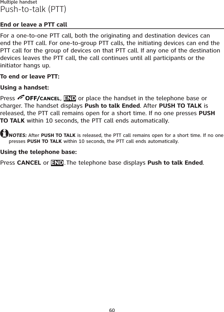 60Multiple handsetPush-to-talk (PTT)End or leave a PTT callFor a one-to-one PTT call, both the originating and destination devices can end the PTT call. For one-to-group PTT calls, the initiating devices can end the PTT call for the group of devices on that PTT call. If any one of the destination devices leaves the PTT call, the call continues until all participants or the initiator hangs up.To end or leave PTT:Using a handset:Press  OFF/CANCEL, END or place the handset in the telephone base or charger. The handset displays Push to talk Ended. After PUSH TO TALK is released, the PTT call remains open for a short time. If no one presses PUSH TO TALK within 10 seconds, the PTT call ends automatically.NOTES: After PUSH TO TALK is released, the PTT call remains open for a short time. If no one presses PUSH TO TALK within 10 seconds, the PTT call ends automatically.Using the telephone base:Press CANCEL or END . The telephone base displays Push to talk Ended.
