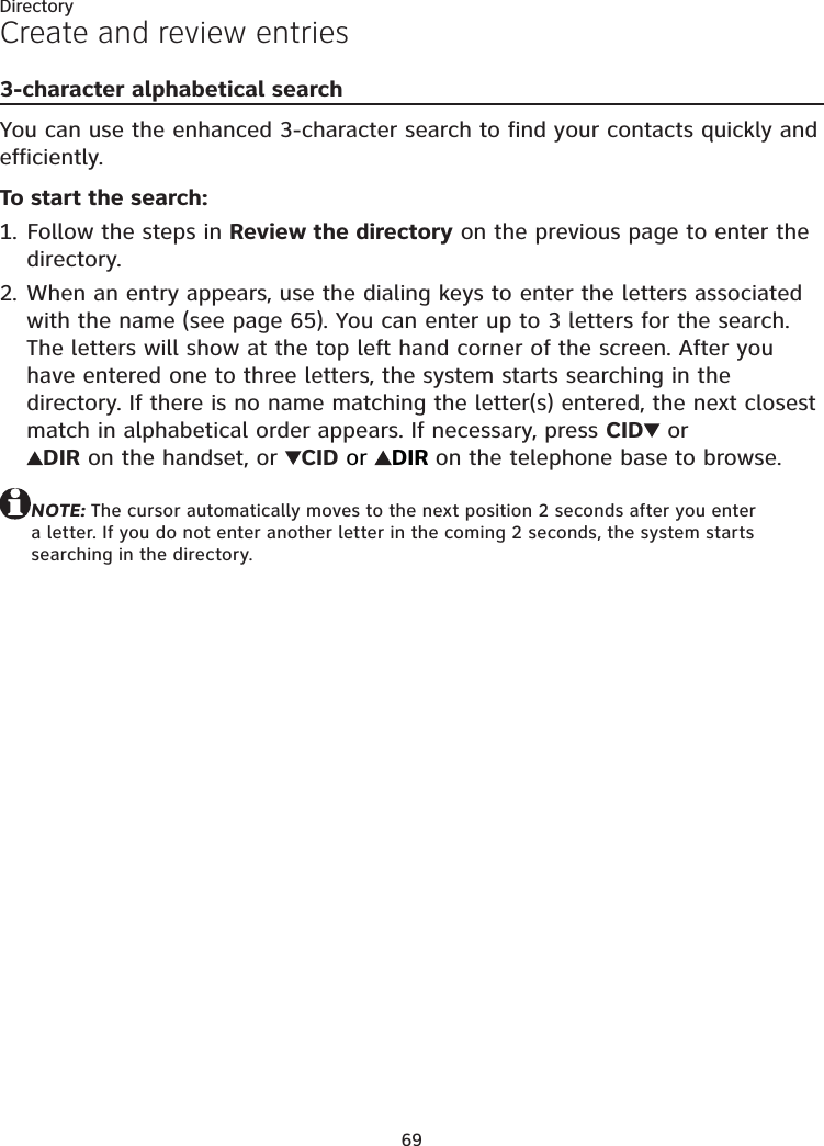 69DirectoryCreate and review entries3-character alphabetical searchYou can use the enhanced 3-character search to find your contacts quickly and efficiently.To start the search:Follow the steps in Review the directory on the previous page to enter the directory.When an entry appears, use the dialing keys to enter the letters associated with the name (see page 65). You can enter up to 3 letters for the search. The letters will show at the top left hand corner of the screen. After you have entered one to three letters, the system starts searching in the directory. If there is no name matching the letter(s) entered, the next closest match in alphabetical order appears. If necessary, press CID  or  DIR on the handset, or  CID or  DIR on the telephone base to browse.NOTE: The cursor automatically moves to the next position 2 seconds after you enter a letter. If you do not enter another letter in the coming 2 seconds, the system starts searching in the directory.1.2.