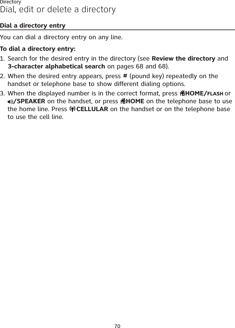 70DirectoryDial, edit or delete a directoryDial a directory entryYou can dial a directory entry on any line.To dial a directory entry:Search for the desired entry in the directory (see Review the directory and 3-character alphabetical search on pages 68 and 68).When the desired entry appears, press # (pound key) repeatedly on the handset or telephone base to show different dialing options.When the displayed number is in the correct format, press  HOME/FLASH or /SPEAKER on the handset, or press  HOME on the telephone base to use the home line. Press  CELLULAR on the handset or on the telephone base to use the cell line.1.2.3.