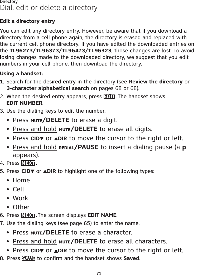 71DirectoryDial, edit or delete a directoryEdit a directory entryYou can edit any directory entry. However, be aware that if you download a directory from a cell phone again, the directory is erased and replaced with the current cell phone directory. If you have edited the downloaded entries on the TL96273/TL96373/TL96473/TL96323, those changes are lost. To avoid losing changes made to the downloaded directory, we suggest that you edit numbers in your cell phone, then download the directory.Using a handset:Search for the desired entry in the directory (see Review the directory or 3-character alphabetical search on pages 68 or 68).When the desired entry appears, press EDIT . The handset shows  EDIT NUMBER.Use the dialing keys to edit the number.Press MUTE/DELETE to erase a digit.Press and hold MUTE/DELETE to erase all digits.Press CID  or  DIR to move the cursor to the right or left.Press and hold REDIAL/PAUSE to insert a dialing pause (a p appears).Press NEXT .Press CID  or  DIR to highlight one of the following types:HomeCellWorkOtherPress NEXT . The screen displays EDIT NAME.Use the dialing keys (see page 65) to enter the name. Press MUTE/DELETE to erase a character.Press and hold MUTE/DELETE to erase all characters.Press CID  or  DIR to move the cursor to the right or left.Press SAVE to confirm and the handset shows Saved.1.2.3.••••4.5.••••6.7.•••8.