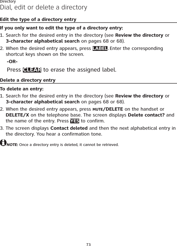 73DirectoryDial, edit or delete a directoryEdit the type of a directory entryIf you only want to edit the type of a directory entry:Search for the desired entry in the directory (see Review the directory or 3-character alphabetical search on pages 68 or 68).When the desired entry appears, press LABEL . Enter the corresponding shortcut keys shown on the screen.-OR-Press CLEAR to erase the assigned label.Delete a directory entryTo delete an entry:Search for the desired entry in the directory (see Review the directory or 3-character alphabetical search on pages 68 or 68).When the desired entry appears, press MUTE/DELETE on the handset or DELETE/X on the telephone base. The screen displays Delete contact? and the name of the entry. Press YES to confirm.The screen displays Contact deleted and then the next alphabetical entry in the directory. You hear a confirmation tone.NOTE: Once a directory entry is deleted, it cannot be retrieved.1.2.1.2.3.