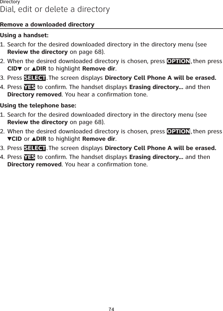 74DirectoryDial, edit or delete a directoryRemove a downloaded directoryUsing a handset:Search for the desired downloaded directory in the directory menu (see Review the directory on page 68).When the desired downloaded directory is chosen, press OPTION , then press CID  or  DIR to highlight Remove dir.Press SELECT . The screen displays Directory Cell Phone A will be erased. Press YES to confirm. The handset displays Erasing directory... and then Directory removed. You hear a confirmation tone.Using the telephone base:Search for the desired downloaded directory in the directory menu (see Review the directory on page 68).When the desired downloaded directory is chosen, press OPTION , then press CID or  DIR to highlight Remove dir.Press SELECT . The screen displays Directory Cell Phone A will be erased. Press YES to confirm. The handset displays Erasing directory... and then Directory removed. You hear a confirmation tone.1.2.3.4.1.2.3.4.