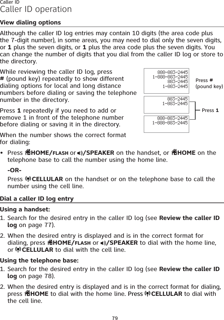 79Caller IDCaller ID operationView dialing optionsAlthough the caller ID log entries may contain 10 digits (the area code plus the 7-digit number), in some areas, you may need to dial only the seven digits, or 1 plus the seven digits, or 1 plus the area code plus the seven digits. You can change the number of digits that you dial from the caller ID log or store to the directory. While reviewing the caller ID log, press  # (pound key) repeatedly to show different dialing options for local and long distance numbers before dialing or saving the telephone number in the directory.Press 1 repeatedly if you need to add or remove 1 in front of the telephone number before dialing or saving it in the directory.When the number shows the correct format  for dialing:Press  HOME/FLASH or /SPEAKER on the handset, or  HOME on the telephone base to call the number using the home line.-OR-Press  CELLULAR on the handset or on the telephone base to call the number using the cell line.Dial a caller ID log entryUsing a handset:Search for the desired entry in the caller ID log (see Review the caller ID log on page 77).When the desired entry is displayed and is in the correct format for dialing, press  HOME/FLASH or  /SPEAKER to dial with the home line, or CELLULAR to dial with the cell line.Using the telephone base:Search for the desired entry in the caller ID log (see Review the caller ID log on page 78).When the desired entry is displayed and is in the correct format for dialing, press  HOME to dial with the home line. Press CELLULAR to dial with the cell line.•1.2.1.2.888-883-24451-888-883-2445883-24451-883-2445888-883-24451-888-883-2445883-24451-883-2445Press # (pound key)Press 1