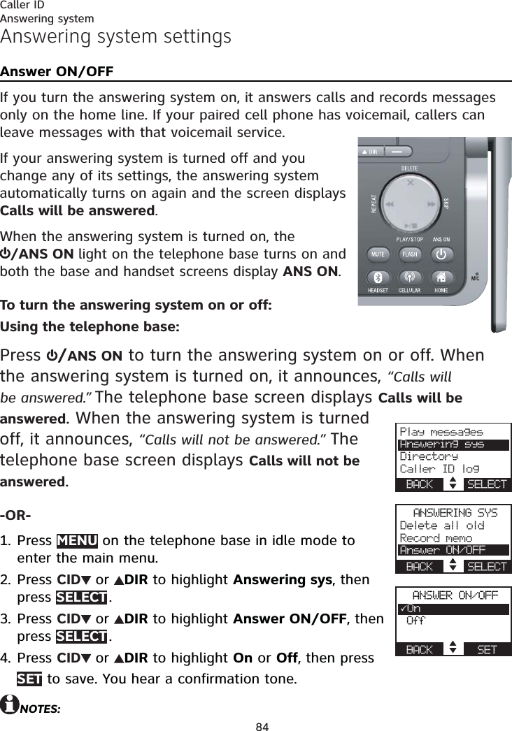 84Caller IDAnswering system settingsAnswer ON/OFFIf you turn the answering system on, it answers calls and records messages only on the home line. If your paired cell phone has voicemail, callers can leave messages with that voicemail service.If your answering system is turned off and you change any of its settings, the answering system automatically turns on again and the screen displays Calls will be answered.When the answering system is turned on, the  /ANS ON light on the telephone base turns on and both the base and handset screens display ANS ON.To turn the answering system on or off:Using the telephone base:Press  /ANS ON to turn the answering system on or off. When the answering system is turned on, it announces, “Calls will be answered.” The telephone base screen displays Calls will be answered. When the answering system is turned off, it announces, “Calls will not be answered.” The telephone base screen displays Calls will not be answered.-OR-Press MENU on the telephone base in idle mode to enter the main menu.Press CID  or  DIR to highlight Answering sys, then press SELECT .Press CID  or  DIR to highlight Answer ON/OFF, then press SELECT .Press CID  or  DIR to highlight On or Off, then press SET to save. You hear a confirmation tone.NOTES:1.2.3.4.Play messagesAnswering sysDirectoryCaller ID logBACK     SELECTANSWERING SYSDelete all oldRecord memoAnswer ON/OFFBACK     SELECTANSWER ON/OFFOn OffBACK       SETAnswering system
