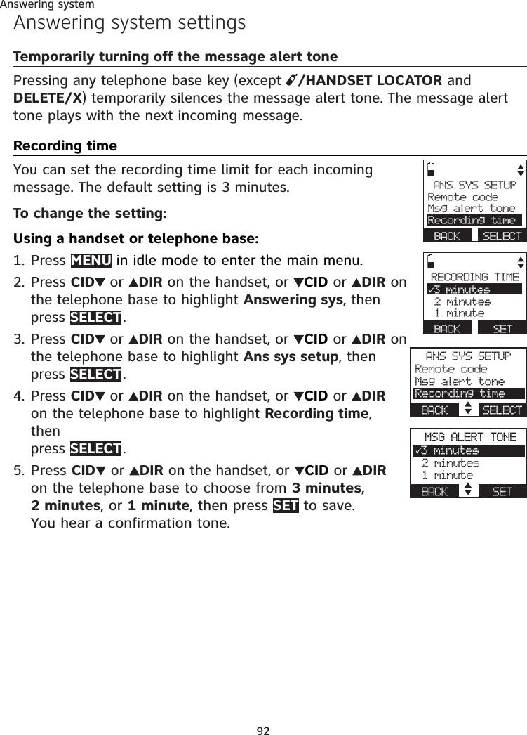 92Answering systemAnswering system settingsTemporarily turning off the message alert tonePressing any telephone base key (except  /HANDSET LOCATOR and DELETE/X) temporarily silences the message alert tone. The message alert tone plays with the next incoming message.Recording timeYou can set the recording time limit for each incoming message. The default setting is 3 minutes.To change the setting:Using a handset or telephone base:Press MENU in idle mode to enter the main menu.Press CID  or  DIR on the handset, or  CID or  DIR on the telephone base to highlight Answering sys, then  press SELECT .Press CID  or  DIR on the handset, or  CID or  DIR on the telephone base to highlight Ans sys setup, then  press SELECT .Press CID  or  DIR on the handset, or  CID or  DIR on the telephone base to highlight Recording time, then  press SELECT .Press CID  or  DIR on the handset, or  CID or  DIR on the telephone base to choose from 3 minutes,  2 minutes, or 1 minute, then press SET to save.  You hear a confirmation tone.1.2.3.4.5.ANS SYS SETUPRemote codeMsg alert toneRecording time BACK  SELECTRECORDING TIME3 minutes 2 minutes 1 minute BACK      SETANS SYS SETUPRemote codeMsg alert toneRecording timeBACK     SELECTMSG ALERT TONE3 minutes 2 minutes 1 minuteBACK       SET