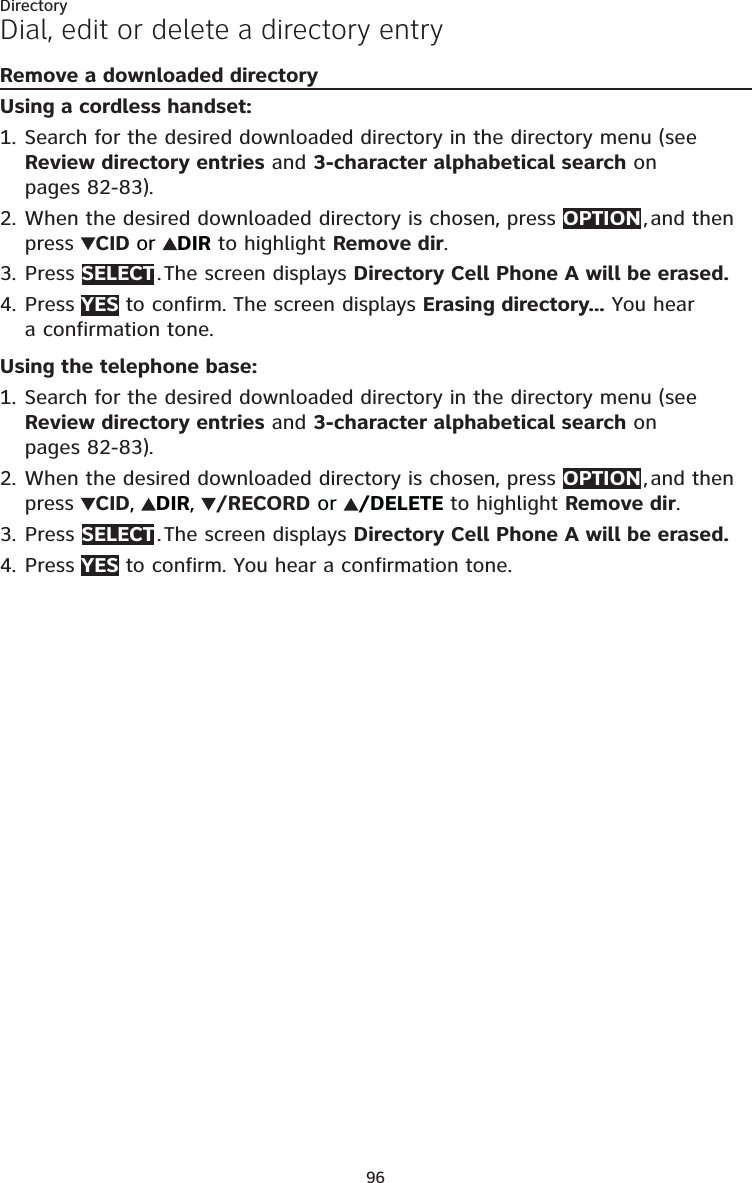 96DirectoryDial, edit or delete a directory entryRemove a downloaded directoryUsing a cordless handset:Search for the desired downloaded directory in the directory menu (see Review directory entries and 3-character alphabetical search on pages 82-83).When the desired downloaded directory is chosen, press OPTION , and then press  CID or  DIR to highlight Remove dir.Press SELECT . The screen displays Directory Cell Phone A will be erased. Press YES to confirm. The screen displays Erasing directory... You hear  a confirmation tone.Using the telephone base:Search for the desired downloaded directory in the directory menu (see Review directory entries and 3-character alphabetical search on pages 82-83).When the desired downloaded directory is chosen, press OPTION , and then press  CID,  DIR,  /RECORD or  /DELETE to highlight Remove dir.Press SELECT . The screen displays Directory Cell Phone A will be erased. Press YES to confirm. You hear a confirmation tone.1.2.3.4.1.2.3.4.