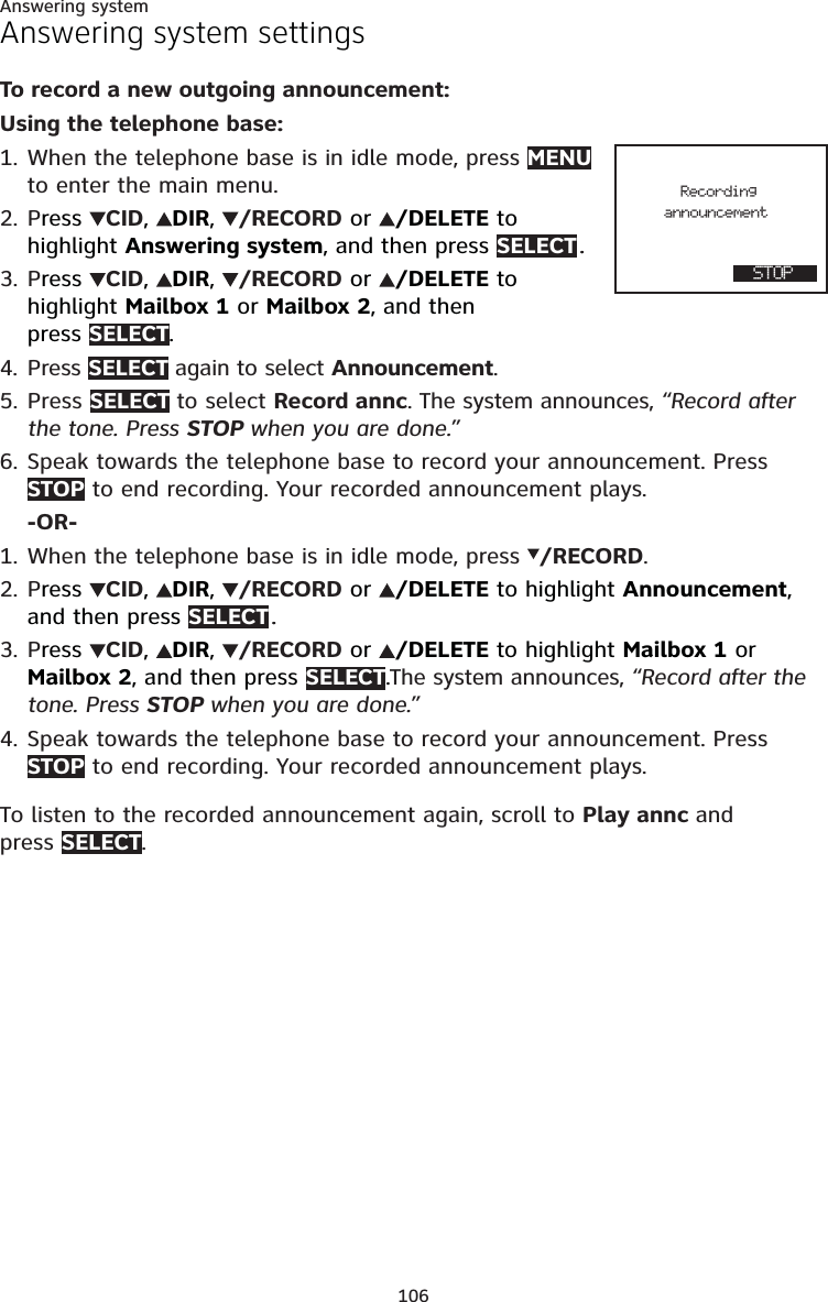 106Answering systemAnswering system settingsTo record a new outgoing announcement:Using the telephone base:1. When the telephone base is in idle mode, press MENU to enter the main menu.2. Press  CID,  DIR,  /RECORD or  /DELETE to  highlight Answering system, and then press SELECT ..3. Press  CID,  DIR,  /RECORD or  /DELETE to  highlight Mailbox 1 or Mailbox 2, and then  press SELECT.4. Press SELECT again to select Announcement.5. Press SELECT to select Record annc. The system announces, “Record after the tone. Press STOP when you are done.” 6. Speak towards the telephone base to record your announcement. Press STOP to end recording. Your recorded announcement plays. -OR-1. When the telephone base is in idle mode, press  /RECORD.2. Press  CID,  DIR,  /RECORD or  /DELETE to highlight Announcement, and then press SELECT ..3. Press  CID,  DIR,  /RECORD or  /DELETE to highlight Mailbox 1 or Mailbox 2, and then press SELECT.The system announces, “Record after the tone. Press STOP when you are done.” 4. Speak towards the telephone base to record your announcement. Press STOP to end recording. Your recorded announcement plays.To listen to the recorded announcement again, scroll to Play annc and  press SELECT.        Recording       announcement  STOP               