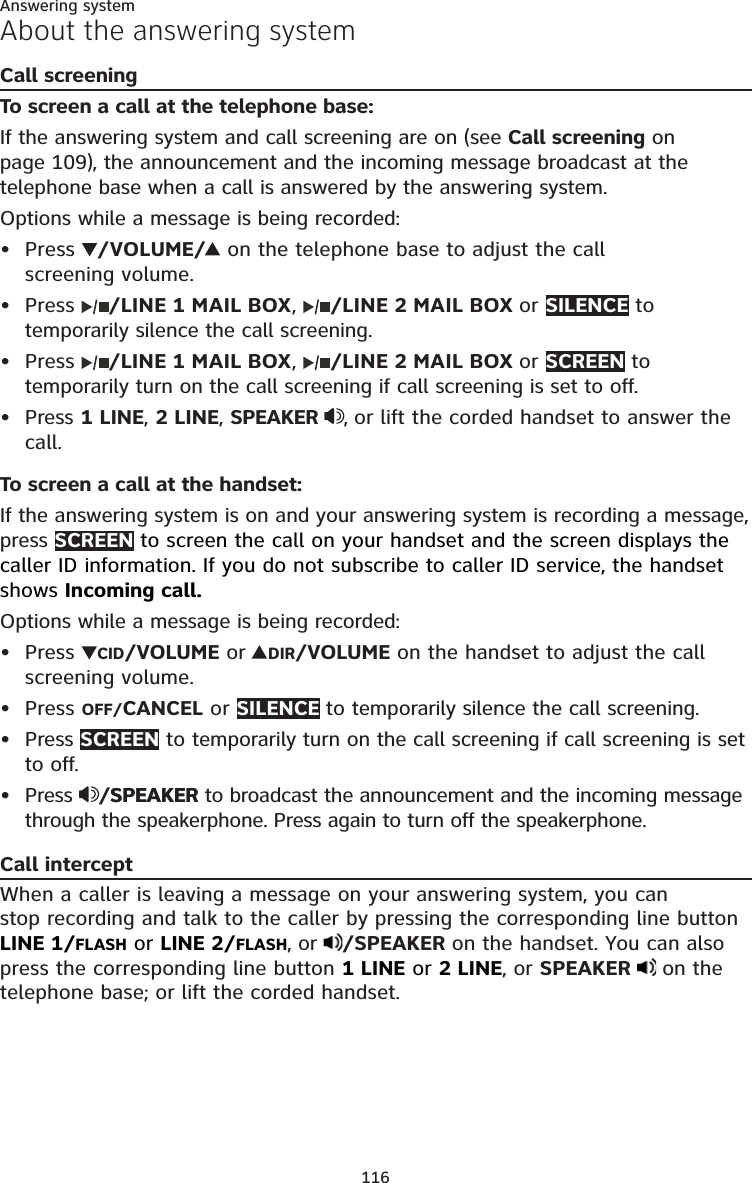 116Answering systemAbout the answering systemCall screeningTo screen a call at the telephone base:If the answering system and call screening are on (see Call screening on page 109), the announcement and the incoming message broadcast at the telephone base when a call is answered by the answering system.Options while a message is being recorded:Press  /VOLUME/  on the telephone base to adjust the call  screening volume.Press  /LINE 1 MAIL BOX,  /LINE 2 MAIL BOX or SILENCE to temporarily silence the call screening.Press  /LINE 1 MAIL BOX,  /LINE 2 MAIL BOX or SCREEN to temporarily turn on the call screening if call screening is set to off.Press 1 LINE, 2 LINE, SPEAKER  , or lift the corded handset to answer the call.To screen a call at the handset:If the answering system is on and your answering system is recording a message, press SCREEN to screen the call on your handset and the screen displays the caller ID information. If you do not subscribe to caller ID service, the handset shows Incoming call.Options while a message is being recorded:Press  CID/VOLUME or  DIR/VOLUME on the handset to adjust the call screening volume.Press OFF/CANCEL or SILENCE to temporarily silence the call screening.Press SCREEN to temporarily turn on the call screening if call screening is set to off.Press  /SPEAKERSPEAKER to broadcast the announcement and the incoming message through the speakerphone. Press again to turn off the speakerphone.Call interceptWhen a caller is leaving a message on your answering system, you can  stop recording and talk to the caller by pressing the corresponding line button LINE 1/FLASH or LINE 2/FLASH, or  /SPEAKER on the handset. You can also press the corresponding line button 1 LINE or 2 LINE, or SPEAKER   on the telephone base; or lift the corded handset.••••••••