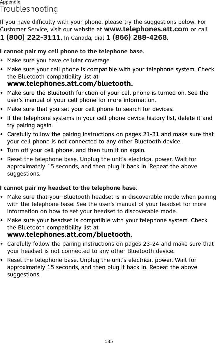 135AppendixTroubleshootingIf you have difficulty with your phone, please try the suggestions below. For Customer Service, visit our website at www.telephones.att.com or call    1 (800) 222-3111. In Canada, dial 1 (866) 288-4268.I cannot pair my cell phone to the telephone base.Make sure you have cellular coverage.Make sure your cell phone is compatible with your telephone system. Check the Bluetooth compatibility list at  www.telephones.att.com/bluetooth.Make sure the Bluetooth function of your cell phone is turned on. See the user’s manual of your cell phone for more information.Make sure that you set your cell phone to search for devices.If the telephone systems in your cell phone device history list, delete it and try pairing again.Carefully follow the pairing instructions on pages 21-31 and make sure that your cell phone is not connected to any other Bluetooth device.Turn off your cell phone, and then turn it on again.Reset the telephone base. Unplug the unit’s electrical power. Wait for approximately 15 seconds, and then plug it back in. Repeat the above suggestions.I cannot pair my headset to the telephone base.Make sure that your Bluetooth headset is in discoverable mode when pairing with the telephone base. See the user’s manual of your headset for more information on how to set your headset to discoverable mode.Make sure your headset is compatible with your telephone system. Check the Bluetooth compatibility list at  www.telephones.att.com/bluetooth.Carefully follow the pairing instructions on pages 23-24 and make sure that your headset is not connected to any other Bluetooth device.Reset the telephone base. Unplug the unit’s electrical power. Wait for approximately 15 seconds, and then plug it back in. Repeat the above suggestions.••••••••••••