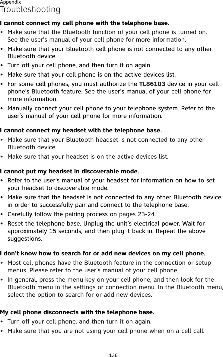 136AppendixTroubleshootingI cannot connect my cell phone with the telephone base.Make sure that the Bluetooth function of your cell phone is turned on.  See the user’s manual of your cell phone for more information.Make sure that your Bluetooth cell phone is not connected to any other Bluetooth device.Turn off your cell phone, and then turn it on again.Make sure that your cell phone is on the active devices list.For some cell phones, you must authorize the TL86103 device in your cell phone’s Bluetooth feature. See the user’s manual of your cell phone for more information.Manually connect your cell phone to your telephone system. Refer to the user’s manual of your cell phone for more information.I cannot connect my headset with the telephone base.Make sure that your Bluetooth headset is not connected to any other Bluetooth device.Make sure that your headset is on the active devices list.I cannot put my headset in discoverable mode.Refer to the user’s manual of your headset for information on how to set your headset to discoverable mode.Make sure that the headset is not connected to any other Bluetooth device in order to successfully pair and connect to the telephone base.Carefully follow the pairing process on pages 23-24.Reset the telephone base. Unplug the unit’s electrical power. Wait for approximately 15 seconds, and then plug it back in. Repeat the above suggestions.I don’t know how to search for or add new devices on my cell phone.Most cell phones have the Bluetooth feature in the connection or setup menus. Please refer to the user’s manual of your cell phone.In general, press the menu key on your cell phone, and then look for the Bluetooth menu in the settings or connection menu. In the Bluetooth menu, select the option to search for or add new devices.My cell phone disconnects with the telephone base.Turn off your cell phone, and then turn it on again.Make sure that you are not using your cell phone when on a cell call.••••••••••••••••