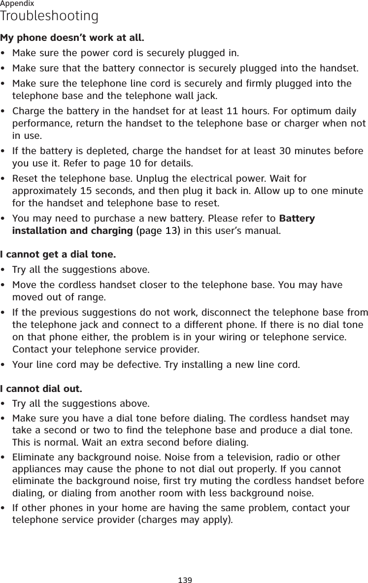 139AppendixTroubleshootingMy phone doesn’t work at all.Make sure the power cord is securely plugged in.Make sure that the battery connector is securely plugged into the handset.Make sure the telephone line cord is securely and firmly plugged into the telephone base and the telephone wall jack.Charge the battery in the handset for at least 11 hours. For optimum daily performance, return the handset to the telephone base or charger when not in use.If the battery is depleted, charge the handset for at least 30 minutes before you use it. Refer to page 10 for details.Reset the telephone base. Unplug the electrical power. Wait for approximately 15 seconds, and then plug it back in. Allow up to one minute for the handset and telephone base to reset.You may need to purchase a new battery. Please refer to Battery installation and charging (page 13) in this user’s manual.I cannot get a dial tone.Try all the suggestions above.Move the cordless handset closer to the telephone base. You may have moved out of range.If the previous suggestions do not work, disconnect the telephone base from the telephone jack and connect to a different phone. If there is no dial tone on that phone either, the problem is in your wiring or telephone service. Contact your telephone service provider.Your line cord may be defective. Try installing a new line cord.I cannot dial out.Try all the suggestions above.Make sure you have a dial tone before dialing. The cordless handset may take a second or two to find the telephone base and produce a dial tone. This is normal. Wait an extra second before dialing.Eliminate any background noise. Noise from a television, radio or other appliances may cause the phone to not dial out properly. If you cannot eliminate the background noise, first try muting the cordless handset before dialing, or dialing from another room with less background noise.If other phones in your home are having the same problem, contact your telephone service provider (charges may apply).•••••••••••••••