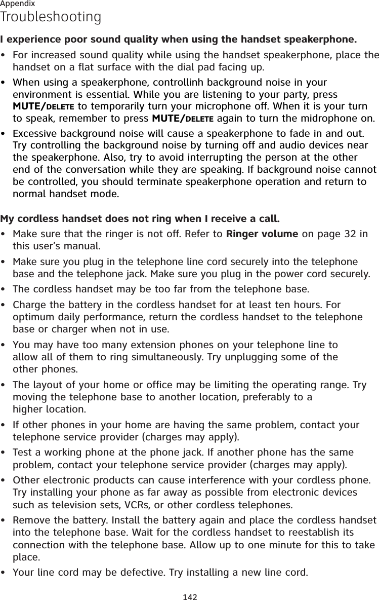 142AppendixTroubleshootingI experience poor sound quality when using the handset speakerphone. For increased sound quality while using the handset speakerphone, place the handset on a flat surface with the dial pad facing up.When using a speakerphone, controllinh background noise in your environment is essential. While you are listening to your party, press   MUTE/DELETE to temporarily turn your microphone off. When it is your turn to speak, remember to press MUTE/DELETE again to turn the midrophone on.Excessive background noise will cause a speakerphone to fade in and out. Try controlling the background noise by turning off and audio devices near the speakerphone. Also, try to avoid interrupting the person at the other end of the conversation while they are speaking. If background noise cannot be controlled, you should terminate speakerphone operation and return to normal handset mode.My cordless handset does not ring when I receive a call.Make sure that the ringer is not off. Refer to Ringer volume on page 32 in this user’s manual. Make sure you plug in the telephone line cord securely into the telephone base and the telephone jack. Make sure you plug in the power cord securely.The cordless handset may be too far from the telephone base.Charge the battery in the cordless handset for at least ten hours. For optimum daily performance, return the cordless handset to the telephone base or charger when not in use.You may have too many extension phones on your telephone line to  allow all of them to ring simultaneously. Try unplugging some of the  other phones.The layout of your home or office may be limiting the operating range. Try moving the telephone base to another location, preferably to a  higher location.If other phones in your home are having the same problem, contact your telephone service provider (charges may apply).Test a working phone at the phone jack. If another phone has the same problem, contact your telephone service provider (charges may apply).Other electronic products can cause interference with your cordless phone. Try installing your phone as far away as possible from electronic devices such as television sets, VCRs, or other cordless telephones.Remove the battery. Install the battery again and place the cordless handset into the telephone base. Wait for the cordless handset to reestablish its connection with the telephone base. Allow up to one minute for this to take place. Your line cord may be defective. Try installing a new line cord.••••••••••••••