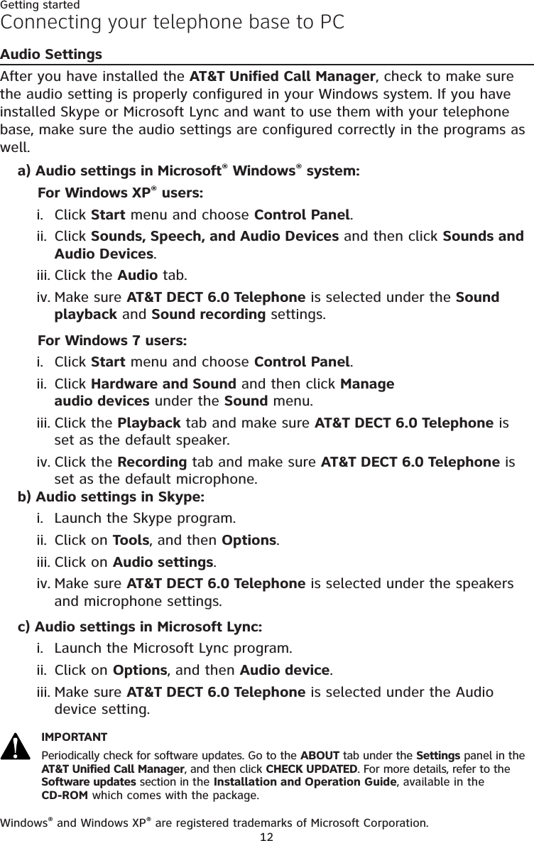 12Getting startedConnecting your telephone base to PCAudio SettingsAfter you have installed the AT&amp;T Unified Call Manager, check to make sure the audio setting is properly configured in your Windows system. If you have installed Skype or Microsoft Lync and want to use them with your telephone base, make sure the audio settings are configured correctly in the programs as well. a) Audio settings in Microsoft® Windows® system:For Windows XP® users:Click Start menu and choose Control Panel.Click Sounds, Speech, and Audio Devices and then click Sounds and Audio Devices.Click the Audio tab. Make sure AT&amp;T DECT 6.0 Telephone is selected under the Sound playback and Sound recording settings.For Windows 7 users:Click Start menu and choose Control Panel.Click Hardware and Sound and then click Manage  audio devices under the Sound menu.Click the Playback tab and make sure AT&amp;T DECT 6.0 Telephone is  set as the default speaker. Click the Recording tab and make sure AT&amp;T DECT 6.0 Telephone is set as the default microphone. b) Audio settings in Skype:Launch the Skype program.Click on Tools, and then Options.Click on Audio settings.Make sure AT&amp;T DECT 6.0 Telephone is selected under the speakers and microphone settings.c) Audio settings in Microsoft Lync:Launch the Microsoft Lync program.Click on Options, and then Audio device.Make sure AT&amp;T DECT 6.0 Telephone is selected under the Audio device setting.IMPORTANTPeriodically check for software updates. Go to the ABOUT tab under the Settings panel in the AT&amp;T Unified Call Manager, and then click CHECK UPDATED. For more details, refer to the Software updates section in the Installation and Operation Guide, available in the   CD-ROM which comes with the package. Windows® and Windows XP® are registered trademarks of Microsoft Corporation.i.ii.iii.iv.i.ii.iii.iv.i.ii.iii.iv.i.ii.iii.