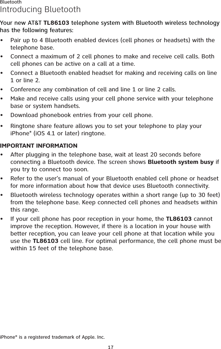 17Introducing BluetoothYour new AT&amp;T TL86103 telephone system with Bluetooth wireless technology has the following features:Pair up to 4 Bluetooth enabled devices (cell phones or headsets) with the telephone base.Connect a maximum of 2 cell phones to make and receive cell calls. Both cell phones can be active on a call at a time.Connect a Bluetooth enabled headset for making and receiving calls on line 1 or line 2.Conference any combination of cell and line 1 or line 2 calls. Make and receive calls using your cell phone service with your telephone base or system handsets.Download phonebook entries from your cell phone.Ringtone share feature allows you to set your telephone to play your iPhone® (iOS 4.1 or later) ringtone.IMPORTANT INFORMATIONAfter plugging in the telephone base, wait at least 20 seconds before connecting a Bluetooth device. The screen shows Bluetooth system busy if you try to connect too soon.Refer to the user’s manual of your Bluetooth enabled cell phone or headset for more information about how that device uses Bluetooth connectivity.Bluetooth wireless technology operates within a short range (up to 30 feet) from the telephone base. Keep connected cell phones and headsets within this range.If your cell phone has poor reception in your home, the TL86103 cannot improve the reception. However, if there is a location in your house with better reception, you can leave your cell phone at that location while you use the TL86103 cell line. For optimal performance, the cell phone must be within 15 feet of the telephone base.iPhone® is a registered trademark of Apple. Inc.•••••••••••Bluetooth