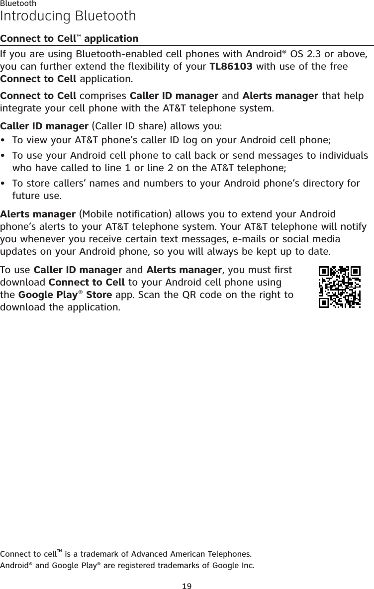 19BluetoothIntroducing BluetoothConnect to Cell™ applicationIf you are using Bluetooth-enabled cell phones with Android® OS 2.3 or above, you can further extend the flexibility of your TL86103 with use of the free Connect to Cell application.Connect to Cell comprises Caller ID manager and Alerts manager that help integrate your cell phone with the AT&amp;T telephone system.Caller ID manager (Caller ID share) allows you:To view your AT&amp;T phone’s caller ID log on your Android cell phone; To use your Android cell phone to call back or send messages to individuals who have called to line 1 or line 2 on the AT&amp;T telephone;To store callers’ names and numbers to your Android phone’s directory for future use. Alerts manager (Mobile notification) allows you to extend your Android phone’s alerts to your AT&amp;T telephone system. Your AT&amp;T telephone will notify you whenever you receive certain text messages, e-mails or social media updates on your Android phone, so you will always be kept up to date.To use Caller ID manager and Alerts manager, you must first download Connect to Cell to your Android cell phone using the Google Play® Store app. Scan the QR code on the right to download the application.Connect to cellTM is a trademark of Advanced American Telephones.Android® and Google Play® are registered trademarks of Google Inc.•••