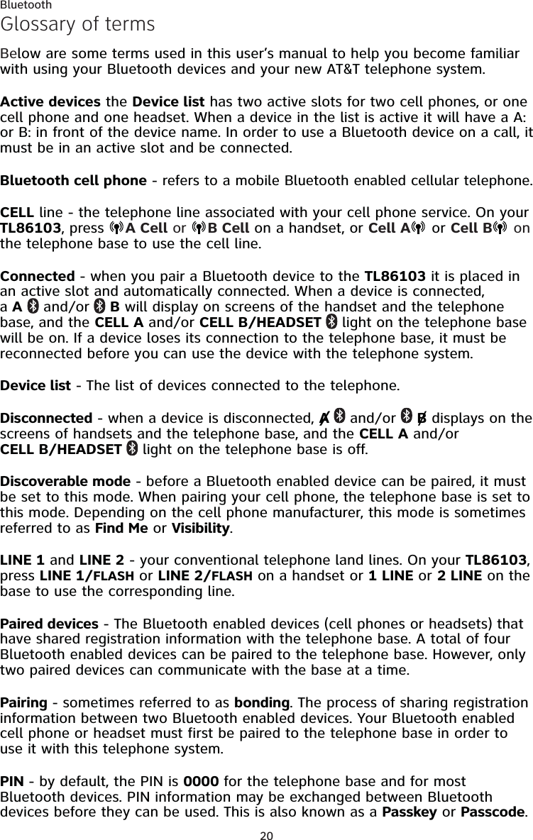 20BluetoothGlossary of termsBelow are some terms used in this user’s manual to help you become familiar with using your Bluetooth devices and your new AT&amp;T telephone system.Active devices the Device list has two active slots for two cell phones, or one cell phone and one headset. When a device in the list is active it will have a A: or B: in front of the device name. In order to use a Bluetooth device on a call, it must be in an active slot and be connected.Bluetooth cell phone - refers to a mobile Bluetooth enabled cellular telephone.CELL line - the telephone line associated with your cell phone service. On your TL86103, press  A Cell or  B Cell on a handset, or Cell A  or Cell B  on the telephone base to use the cell line.Connected - when you pair a Bluetooth device to the TL86103 it is placed in an active slot and automatically connected. When a device is connected,  a A  and/or  B will display on screens of the handset and the telephone base, and the CELL A and/or CELL B/HEADSET   light on the telephone base will be on. If a device loses its connection to the telephone base, it must be reconnected before you can use the device with the telephone system.Device list - The list of devices connected to the telephone.Disconnected - when a device is disconnected, A   and/or   B displays on the screens of handsets and the telephone base, and the CELL A and/or CELL B/HEADSET   light on the telephone base is off.Discoverable mode - before a Bluetooth enabled device can be paired, it must be set to this mode. When pairing your cell phone, the telephone base is set to this mode. Depending on the cell phone manufacturer, this mode is sometimes referred to as Find Me or Visibility.LINE 1 and LINE 2 - your conventional telephone land lines. On your TL86103, press LINE 1/FLASH or LINE 2/FLASH on a handset or 1 LINE or 2 LINE on the base to use the corresponding line.Paired devices - The Bluetooth enabled devices (cell phones or headsets) that have shared registration information with the telephone base. A total of four Bluetooth enabled devices can be paired to the telephone base. However, only two paired devices can communicate with the base at a time.Pairing - sometimes referred to as bonding. The process of sharing registration information between two Bluetooth enabled devices. Your Bluetooth enabled cell phone or headset must first be paired to the telephone base in order to use it with this telephone system.PIN - by default, the PIN is 0000 for the telephone base and for most Bluetooth devices. PIN information may be exchanged between Bluetooth devices before they can be used. This is also known as a Passkey or Passcode.//