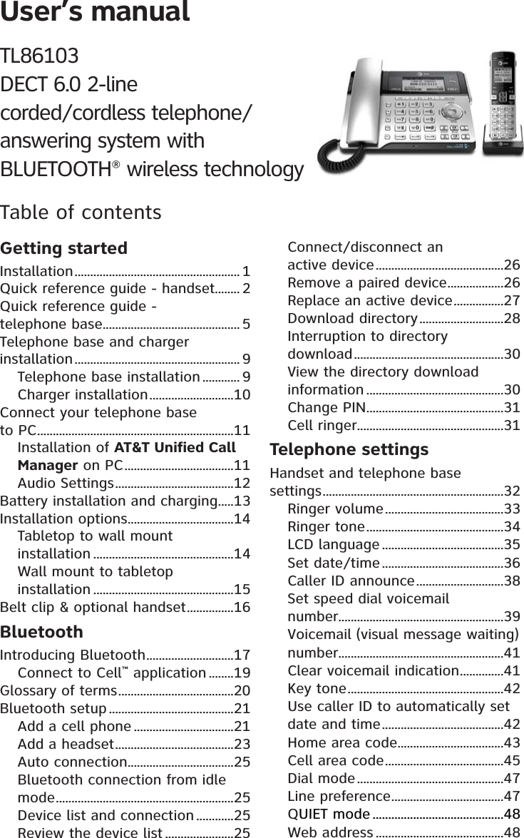 User’s manualTL86103DECT 6.0 2-linecorded/cordless telephone/answering system withBLUETOOTH® wireless technologyTable of contentsGetting startedInstallation ..................................................... 1Quick reference guide - handset ........ 2Quick reference guide -  telephone base ............................................ 5Telephone base and charger installation ..................................................... 9Telephone base installation ............ 9Charger installation ...........................10Connect your telephone base  to PC ...............................................................11Installation of AT&amp;T Unified Call Manager on PC ...................................11Audio Settings ......................................12Battery installation and charging .....13Installation options ..................................14Tabletop to wall mount  installation .............................................14Wall mount to tabletop  installation .............................................15Belt clip &amp; optional handset ...............16BluetoothIntroducing Bluetooth ............................17Connect to Cell™ application ........19Glossary of terms .....................................20Bluetooth setup ........................................21Add a cell phone ................................21Add a headset ......................................23Auto connection ..................................25Bluetooth connection from idle mode .........................................................25Device list and connection ............25Review the device list ......................25Connect/disconnect an  active device .........................................26Remove a paired device ..................26Replace an active device ................27Download directory ...........................28Interruption to directory  download ................................................30View the directory download information ............................................30Change PIN ............................................31Cell ringer ...............................................31Telephone settingsHandset and telephone base  settings ..........................................................32Ringer volume ......................................33Ringer tone ............................................34LCD language .......................................35Set date/time .......................................36Caller ID announce ............................38Set speed dial voicemail  number.....................................................39Voicemail (visual message waiting) number.....................................................41Clear voicemail indication ..............41Key tone ..................................................42Use caller ID to automatically set date and time .......................................42Home area code ..................................43Cell area code ......................................45Dial mode ...............................................47Line preference ....................................47QUIET mode ..........................................48Web address .........................................48