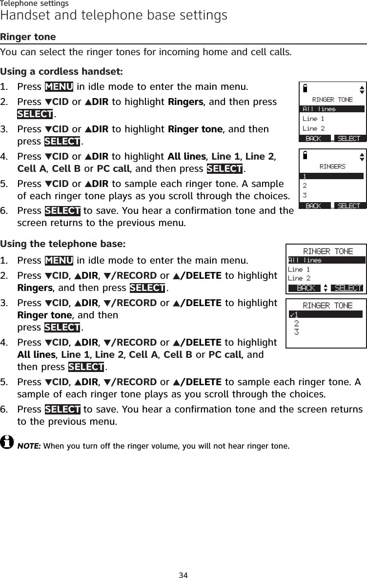 34Telephone settingsHandset and telephone base settingsRinger toneYou can select the ringer tones for incoming home and cell calls.Using a cordless handset:Press MENU in idle mode to enter the main menu.Press  CID or  DIR to highlight Ringers, and then press SELECT .Press  CID or  DIR to highlight Ringer tone, and then  press SELECT .Press  CID or  DIR to highlight All lines, Line 1, Line 2,  Cell A, Cell B or PC call, and then press SELECT .Press  CID or  DIR to sample each ringer tone. A sample  of each ringer tone plays as you scroll through the choices.Press SELECT to save. You hear a confirmation tone and the screen returns to the previous menu. Using the telephone base:Press MENU in idle mode to enter the main menu.Press  CID,  DIR,  /RECORD or  /DELETE to highlight Ringers, and then press SELECT .Press  CID,  DIR,  /RECORD or  /DELETE to highlight Ringer tone, and then  press SELECT .Press  CID,  DIR,  /RECORD or  /DELETE to highlight  All lines, Line 1, Line 2, Cell A, Cell B or PC call, and  then press SELECT .Press  CID,  DIR,  /RECORD or  /DELETE to sample each ringer tone. A sample of each ringer tone plays as you scroll through the choices.Press SELECT to save. You hear a confirmation tone and the screen returns to the previous menu. NOTE: When you turn off the ringer volume, you will not hear ringer tone.1.2.3.4.5.6.1.2.3.4.5.6.RINGER TONE All lines                    Line 1 Line 2   BACK       SELECT            RINGERS  1                         2  3   BACK       SELECT            RINGER TONEAll lines             Line 1Line 2       SELECT                 BACK                   RINGER TONE1 2 32
