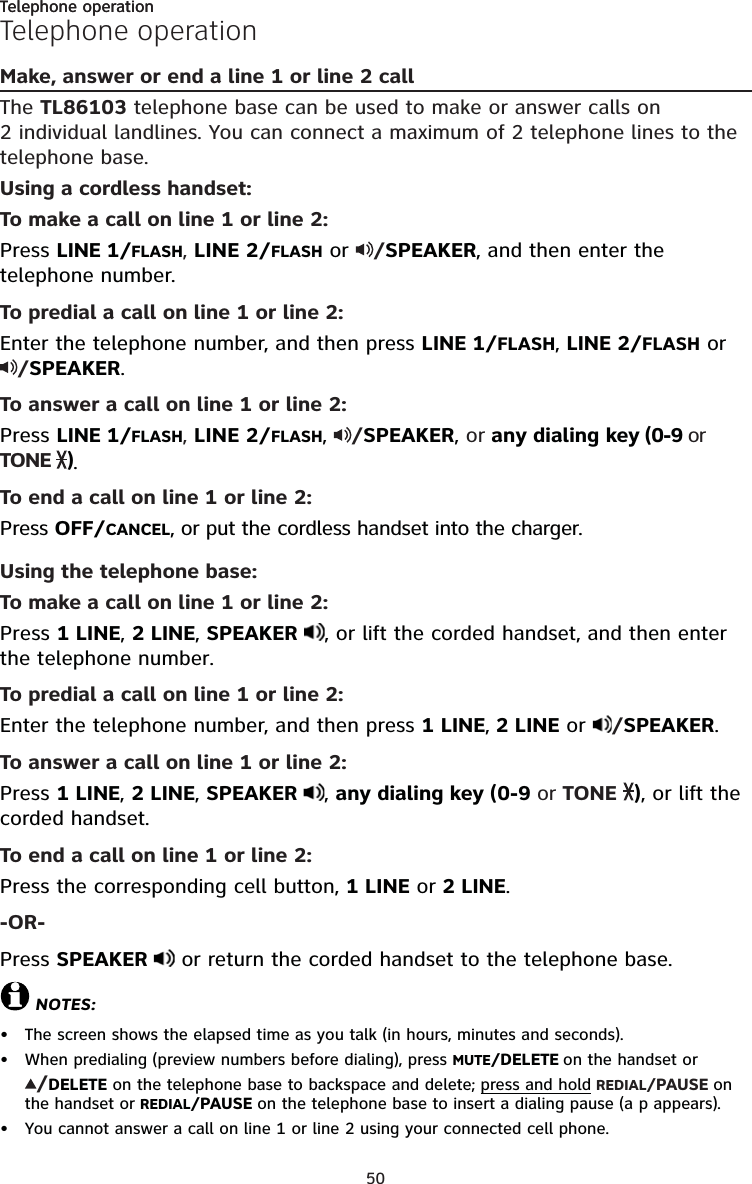 50Telephone operationTelephone operationMake, answer or end a line 1 or line 2 callThe TL86103 telephone base can be used to make or answer calls on  2 individual landlines. You can connect a maximum of 2 telephone lines to the telephone base. Using a cordless handset:To make a call on line 1 or line 2:Press LINE 1/FLASH, LINE 2/FLASH or  /SPEAKER, and then enter the telephone number.To predial a call on line 1 or line 2:Enter the telephone number, and then press LINE 1/FLASH, LINE 2/FLASH or /SPEAKER.To answer a call on line 1 or line 2:Press LINE 1/FLASH, LINE 2/FLASH,  /SPEAKER, or any dialing key (0-9 or TONE  ). To end a call on line 1 or line 2:Press OFF/CANCEL, or put the cordless handset into the charger.Using the telephone base:To make a call on line 1 or line 2:Press 1 LINE, 2 LINE, SPEAKER  , or lift the corded handset, and then enter the telephone number.To predial a call on line 1 or line 2:Enter the telephone number, and then press 1 LINE, 2 LINE or  /SPEAKER.To answer a call on line 1 or line 2:Press 1 LINE, 2 LINE, SPEAKER  , any dialing key (0-9 or TONE  ), or lift the corded handset.To end a call on line 1 or line 2:Press the corresponding cell button, 1 LINE or 2 LINE.-OR-Press SPEAKER   or return the corded handset to the telephone base.NOTES:The screen shows the elapsed time as you talk (in hours, minutes and seconds).When predialing (preview numbers before dialing), press MUTE/DELETE on the handset or /DELETE on the telephone base to backspace and delete; press and hold REDIAL/PAUSE on the handset or REDIAL/PAUSE on the telephone base to insert a dialing pause (a p appears).You cannot answer a call on line 1 or line 2 using your connected cell phone.•••Telephone operation