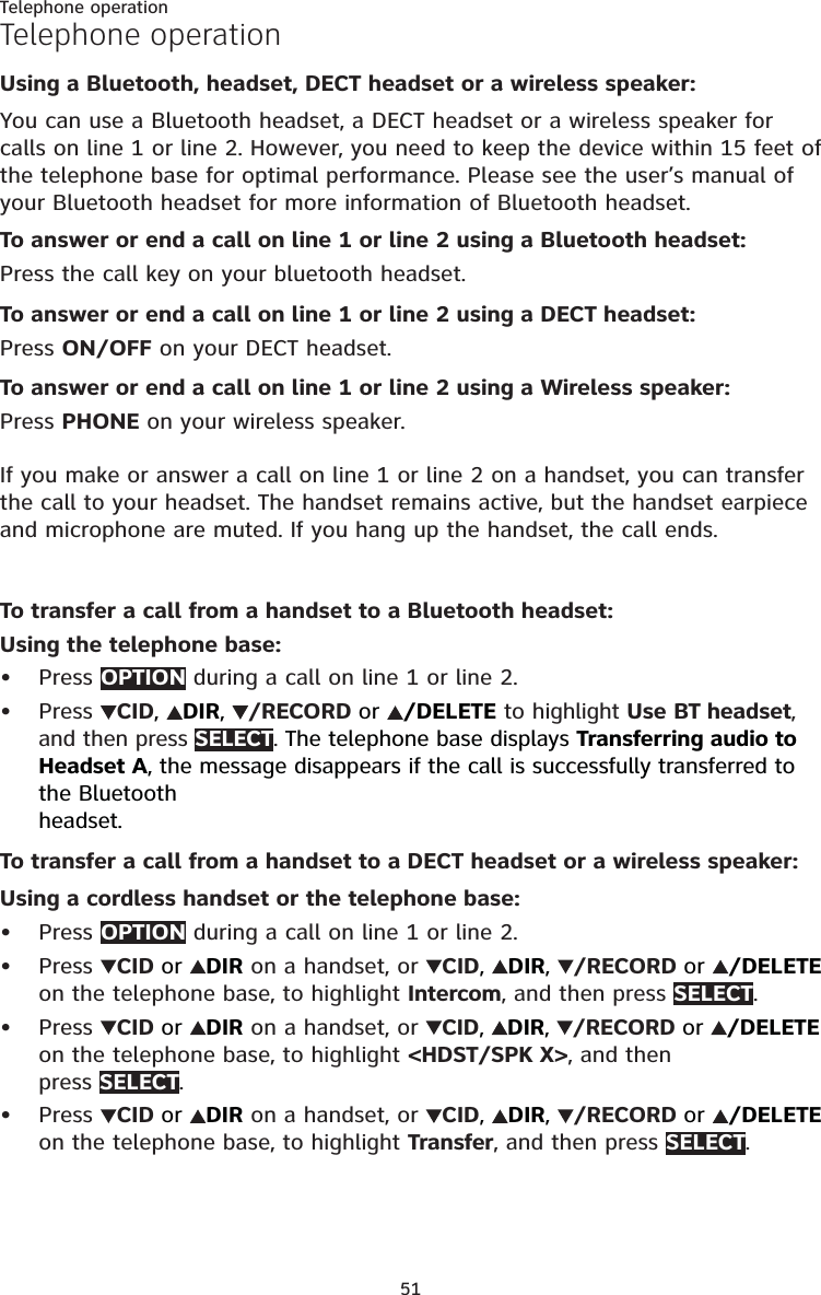 51Telephone operationTelephone operationUsing a Bluetooth, headset, DECT headset or a wireless speaker:You can use a Bluetooth headset, a DECT headset or a wireless speaker for calls on line 1 or line 2. However, you need to keep the device within 15 feet of the telephone base for optimal performance. Please see the user’s manual of your Bluetooth headset for more information of Bluetooth headset.To answer or end a call on line 1 or line 2 using a Bluetooth headset:Press the call key on your bluetooth headset.To answer or end a call on line 1 or line 2 using a DECT headset:Press ON/OFF on your DECT headset.To answer or end a call on line 1 or line 2 using a Wireless speaker:Press PHONE on your wireless speaker.If you make or answer a call on line 1 or line 2 on a handset, you can transfer the call to your headset. The handset remains active, but the handset earpiece and microphone are muted. If you hang up the handset, the call ends.To transfer a call from a handset to a Bluetooth headset:Using the telephone base:Press OPTION during a call on line 1 or line 2.Press CID,  DIR,  /RECORD or  /DELETE to highlight Use BT headset, and then press SELECT. The telephone base displays Transferring audio to Headset A, the message disappears if the call is successfully transferred to the Bluetooth  headset.To transfer a call from a handset to a DECT headset or a wireless speaker:Using a cordless handset or the telephone base:Press OPTION during a call on line 1 or line 2.Press CID or  DIR on a handset, or  CID,  DIR,  /RECORD or  /DELETE on the telephone base, to highlight Intercom, and then press SELECT. Press CID or  DIR on a handset, or  CID,  DIR,  /RECORD or  /DELETE on the telephone base, to highlight &lt;HDST/SPK X&gt;, and then  press SELECT.Press CID or  DIR on a handset, or  CID,  DIR,  /RECORD or  /DELETE on the telephone base, to highlight Transfer, and then press SELECT.••••••
