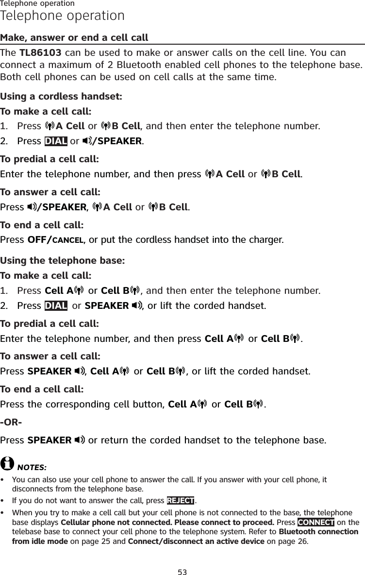 53Telephone operationTelephone operationMake, answer or end a cell callThe TL86103 can be used to make or answer calls on the cell line. You can connect a maximum of 2 Bluetooth enabled cell phones to the telephone base. Both cell phones can be used on cell calls at the same time. Using a cordless handset:To make a cell call:Press  A Cell or  B Cell, and then enter the telephone number.Press DIAL  or  /SPEAKER.To predial a cell call:Enter the telephone number, and then press  A Cell or  B Cell.To answer a cell call:Press  /SPEAKER,  A Cell or  B Cell.To end a cell call:Press OFF/CANCEL, or put the cordless handset into the charger.Using the telephone base:To make a cell call:Press Cell A  or Cell B , and then enter the telephone number.2. Press DIAL   or  SPEAKER  , or lift the corded handset.To predial a cell call:Enter the telephone number, and then press Cell A  or Cell B .To answer a cell call:Press SPEAKER  , Cell A  or Cell B , or lift the corded handset.To end a cell call:Press the corresponding cell button, Cell A  or Cell B .-OR-Press SPEAKER   or return the corded handset to the telephone base.NOTES:You can also use your cell phone to answer the call. If you answer with your cell phone, it  disconnects from the telephone base.If you do not want to answer the call, press REJECT . When you try to make a cell call but your cell phone is not connected to the base, the telephone base displays Cellular phone not connected. Please connect to proceed. Press CONNECT on the telebase base to connect your cell phone to the telephone system. Refer to Bluetooth connection from idle mode on page 25 and Connect/disconnect an active device on page 26.1.2.1.•••