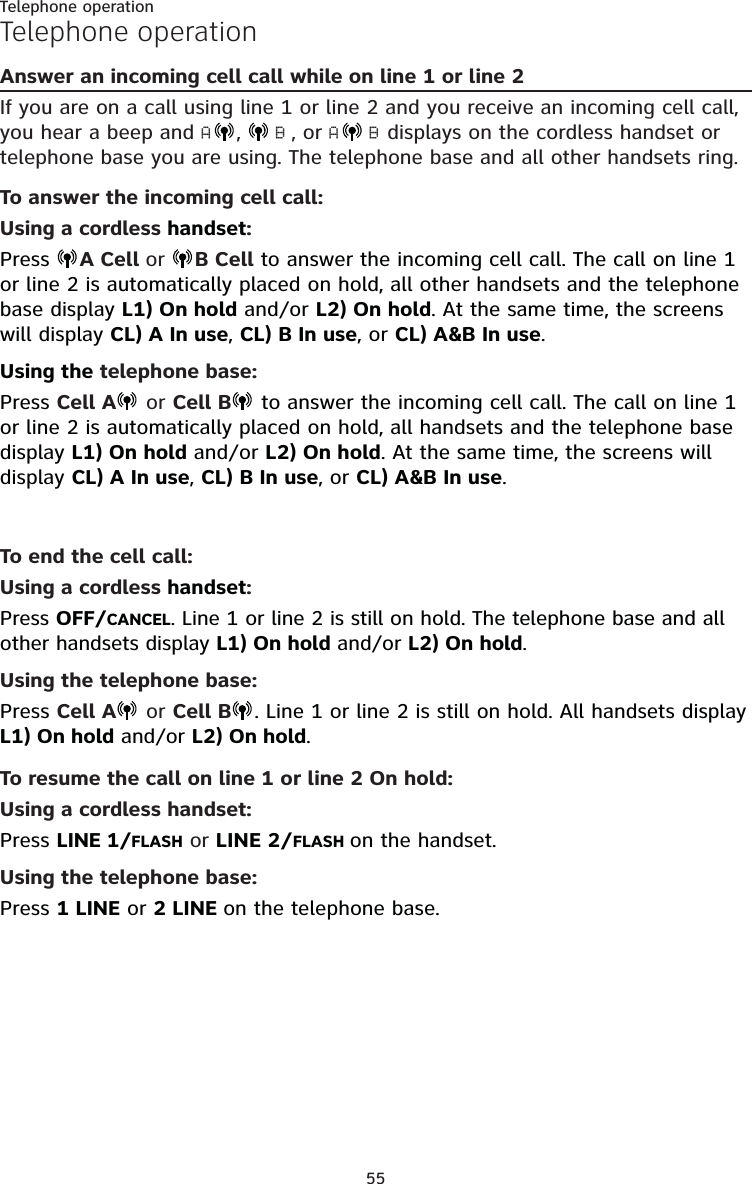 55Telephone operationTelephone operationAnswer an incoming cell call while on line 1 or line 2If you are on a call using line 1 or line 2 and you receive an incoming cell call, you hear a beep and A,   B , or A B displays on the cordless handset or telephone base you are using. The telephone base and all other handsets ring.To answer the incoming cell call:Using a cordless handset:Press  A Cell or  B Cell to answer the incoming cell call. The call on line 1 or line 2 is automatically placed on hold, all other handsets and the telephone base display L1) On hold and/or L2) On hold. At the same time, the screens will display CL) A In use, CL) B In use, or CL) A&amp;B In use.Using the telephone base:Press Cell A  or Cell B  to answer the incoming cell call. The call on line 1 or line 2 is automatically placed on hold, all handsets and the telephone base display L1) On hold and/or L2) On hold. At the same time, the screens will display CL) A In use, CL) B In use, or CL) A&amp;B In use.To end the cell call:Using a cordless handset:Press OFF/CANCEL. Line 1 or line 2 is still on hold. The telephone base and all other handsets display L1) On hold and/or L2) On hold.Using the telephone base:Press Cell A  or Cell B . Line 1 or line 2 is still on hold. All handsets display L1) On hold and/or L2) On hold.To resume the call on line 1 or line 2 On hold:Using a cordless handset:Press LINE 1/FLASH or LINE 2/FLASH on the handset.Using the telephone base:Press 1 LINE or 2 LINE on the telephone base.