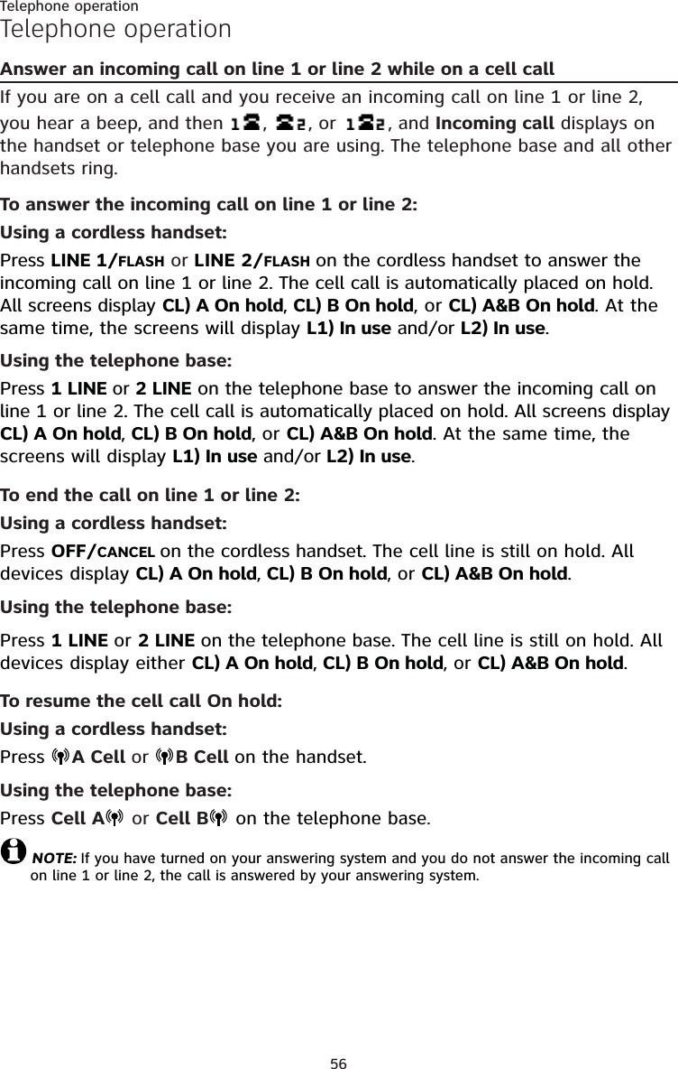 56Telephone operationTelephone operationAnswer an incoming call on line 1 or line 2 while on a cell callIf you are on a cell call and you receive an incoming call on line 1 or line 2, you hear a beep, and then   ,  , or   , and Incoming call displays on the handset or telephone base you are using. The telephone base and all other handsets ring.To answer the incoming call on line 1 or line 2:Using a cordless handset:Press LINE 1/FLASH or LINE 2/FLASH on the cordless handset to answer the incoming call on line 1 or line 2. The cell call is automatically placed on hold. All screens display CL) A On hold, CL) B On hold, or CL) A&amp;B On hold. At the same time, the screens will display L1) In use and/or L2) In use.Using the telephone base:Press 1 LINE or 2 LINE on the telephone base to answer the incoming call on line 1 or line 2. The cell call is automatically placed on hold. All screens display CL) A On hold, CL) B On hold, or CL) A&amp;B On hold. At the same time, the screens will display L1) In use and/or L2) In use.To end the call on line 1 or line 2:Using a cordless handset:Press OFF/CANCEL on the cordless handset. The cell line is still on hold. All devices display CL) A On hold, CL) B On hold, or CL) A&amp;B On hold.Using the telephone base:Press 1 LINE or 2 LINE on the telephone base. The cell line is still on hold. All devices display either CL) A On hold, CL) B On hold, or CL) A&amp;B On hold.To resume the cell call On hold:Using a cordless handset:Press  A Cell or  B Cell on the handset.Using the telephone base:Press Cell A  or Cell B  on the telephone base.NOTE: If you have turned on your answering system and you do not answer the incoming call on line 1 or line 2, the call is answered by your answering system.