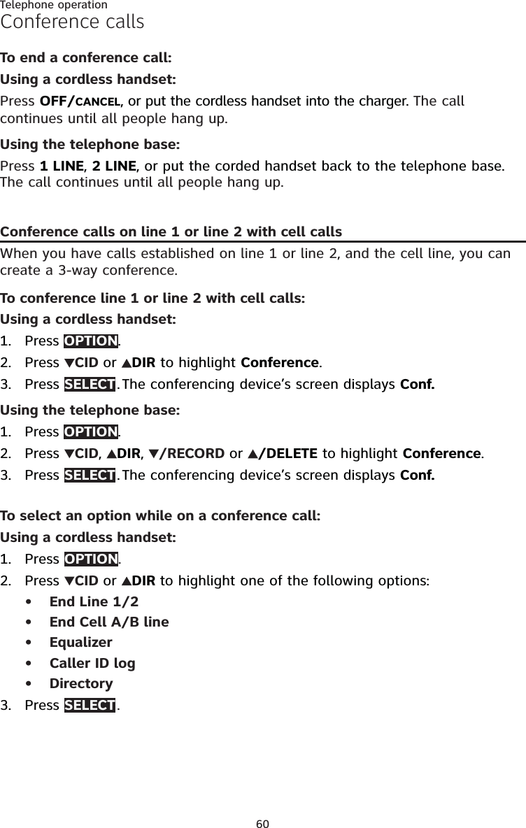 60Telephone operationConference callsTo end a conference call:Using a cordless handset:Press OFF/CANCEL, or put the cordless handset into the charger. The call continues until all people hang up.Using the telephone base:Press 1 LINE, 2 LINE, or put the corded handset back to the telephone base. The call continues until all people hang up.Conference calls on line 1 or line 2 with cell callsWhen you have calls established on line 1 or line 2, and the cell line, you can create a 3-way conference.To conference line 1 or line 2 with cell calls:Using a cordless handset:Press OPTION.Press  CID or  DIR to highlight Conference.Press SELECT . The conferencing device’s screen displays Conf.Using the telephone base:Press OPTION.Press  CID,  DIR,  /RECORD or  /DELETE to highlight Conference.Press SELECT . The conferencing device’s screen displays Conf.To select an option while on a conference call:Using a cordless handset:Press OPTION.Press  CID or  DIR to highlight one of the following options:End Line 1/2End Cell A/B lineEqualizerCaller ID logDirectoryPress SELECT .1.2.3.1.2.3.1.2.•••••3.
