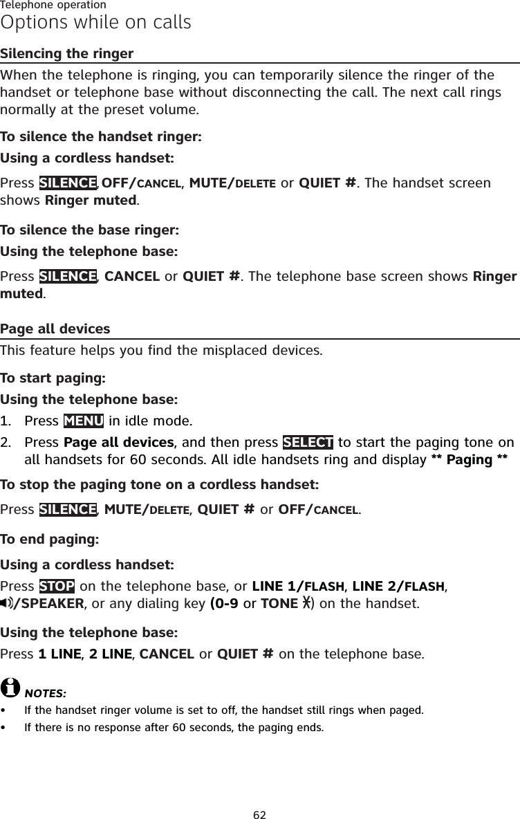 62Telephone operationOptions while on callsSilencing the ringerWhen the telephone is ringing, you can temporarily silence the ringer of the handset or telephone base without disconnecting the call. The next call rings normally at the preset volume.To silence the handset ringer:Using a cordless handset:Press SILENCE,  OFF/CANCEL, MUTE/DELETE or QUIET #. The handset screen shows Ringer muted.To silence the base ringer:Using the telephone base:Press SILENCE, CANCEL or QUIET #. The telephone base screen shows Ringer muted.Page all devicesThis feature helps you find the misplaced devices.To start paging:Using the telephone base:Press MENU in idle mode. Press Page all devices, and then press SELECT to start the paging tone on all handsets for 60 seconds. All idle handsets ring and display ** Paging **To stop the paging tone on a cordless handset:Press SILENCE, MUTE/DELETE, QUIET # or OFF/CANCEL.To end paging:Using a cordless handset:Press STOP on the telephone base, or LINE 1/FLASH, LINE 2/FLASH,  /SPEAKER, or any dialing key (0-9 or TONE  ) on the handset.Using the telephone base:Press 1 LINE, 2 LINE, CANCEL or QUIET # on the telephone base.NOTES:If the handset ringer volume is set to off, the handset still rings when paged.If there is no response after 60 seconds, the paging ends.1.2.••
