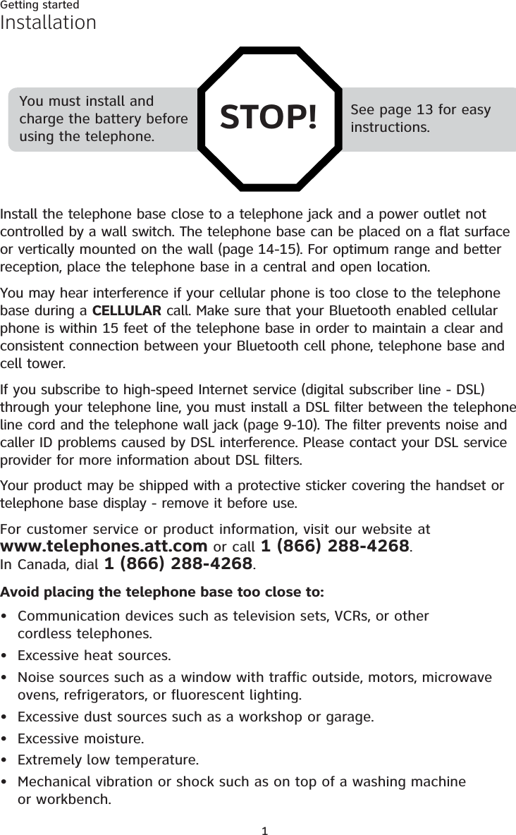 1InstallationInstall the telephone base close to a telephone jack and a power outlet not controlled by a wall switch. The telephone base can be placed on a flat surface or vertically mounted on the wall (page 14-15). For optimum range and better reception, place the telephone base in a central and open location.You may hear interference if your cellular phone is too close to the telephone base during a CELLULAR call. Make sure that your Bluetooth enabled cellular phone is within 15 feet of the telephone base in order to maintain a clear and consistent connection between your Bluetooth cell phone, telephone base and cell tower.If you subscribe to high-speed Internet service (digital subscriber line - DSL) through your telephone line, you must install a DSL filter between the telephone line cord and the telephone wall jack (page 9-10). The filter prevents noise and caller ID problems caused by DSL interference. Please contact your DSL service provider for more information about DSL filters.Your product may be shipped with a protective sticker covering the handset or telephone base display - remove it before use.For customer service or product information, visit our website at  www.telephones.att.com or call 1 (866) 288-4268.  In Canada, dial 1 (866) 288-4268.Avoid placing the telephone base too close to:Communication devices such as television sets, VCRs, or other  cordless telephones.Excessive heat sources.Noise sources such as a window with traffic outside, motors, microwave ovens, refrigerators, or fluorescent lighting.Excessive dust sources such as a workshop or garage.Excessive moisture.Extremely low temperature.Mechanical vibration or shock such as on top of a washing machine  or workbench.•••••••Getting startedSee page 13 for easy instructions.You must install and charge the battery before using the telephone. STOP!