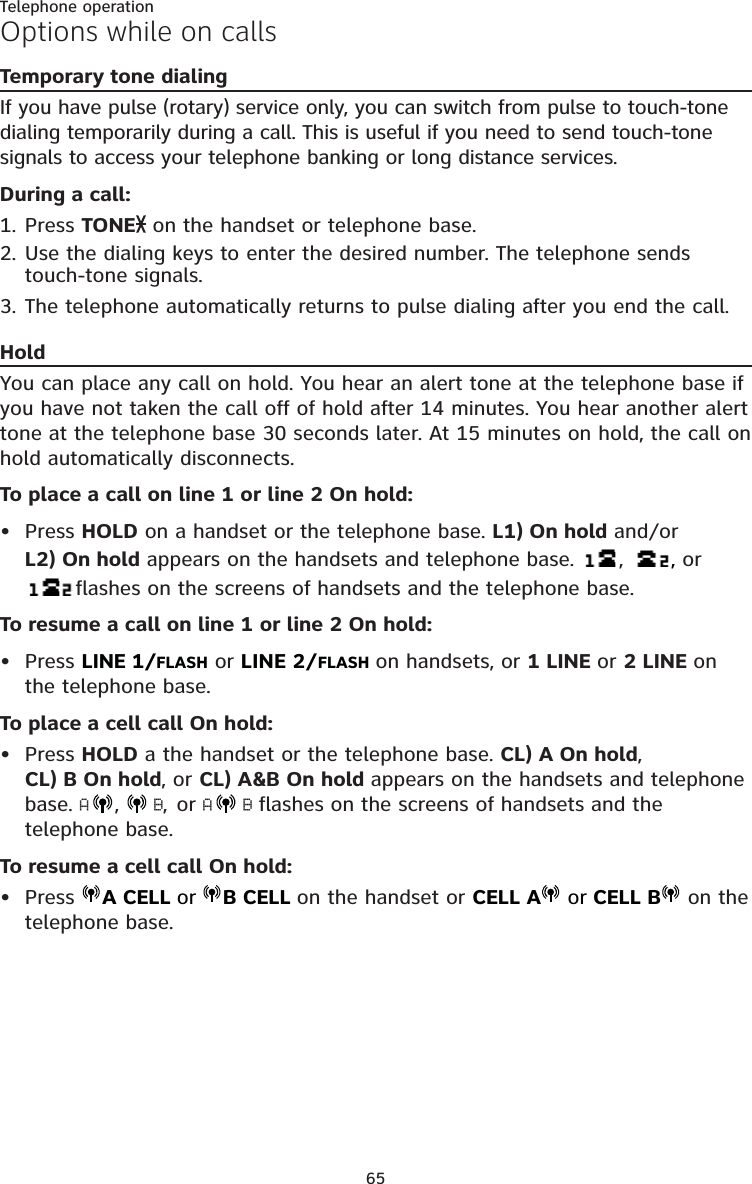 65Telephone operationOptions while on callsTemporary tone dialingIf you have pulse (rotary) service only, you can switch from pulse to touch-tone dialing temporarily during a call. This is useful if you need to send touch-tone signals to access your telephone banking or long distance services. During a call:1. Press TONE  on the handset or telephone base.2. Use the dialing keys to enter the desired number. The telephone sends touch-tone signals.3. The telephone automatically returns to pulse dialing after you end the call.HoldYou can place any call on hold. You hear an alert tone at the telephone base if you have not taken the call off of hold after 14 minutes. You hear another alert tone at the telephone base 30 seconds later. At 15 minutes on hold, the call on hold automatically disconnects.To place a call on line 1 or line 2 On hold:Press HOLD on a handset or the telephone base. L1) On hold and/or  L2) On hold appears on the handsets and telephone base.  ,      , or  flashes on the screens of handsets and the telephone base.To resume a call on line 1 or line 2 On hold:Press LINE 1/FLASH or LINE 2/FLASH on handsets, or 1 LINE or 2 LINE on the telephone base.To place a cell call On hold:Press HOLD a the handset or the telephone base. CL) A On hold,  CL) B On hold, or CL) A&amp;B On hold appears on the handsets and telephone base. A,   B, or A B flashes on the screens of handsets and the telephone base.To resume a cell call On hold:Press  A CELL or B CELL on the handset or CELL A  or CELL B  on the telephone base.••••