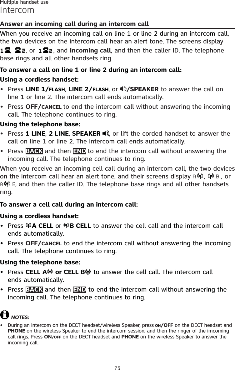 75Multiple handset useIntercomAnswer an incoming call during an intercom callWhen you receive an incoming call on line 1 or line 2 during an intercom call, the two devices on the intercom call hear an alert tone. The screens display ,  , or   , and Incoming call, and then the caller ID. The telephone base rings and all other handsets ring.To answer a call on line 1 or line 2 during an intercom call:Using a cordless handset:Press LINE 1/FLASH, LINE 2/FLASH, or  /SPEAKERSPEAKER to answer the call on line 1 or line 2. The intercom call ends automatically.Press OFF/CANCEL to end the intercom call without answering the incoming call. The telephone continues to ring.Using the telephone base:Press 1 LINE, 2 LINE, SPEAKER  , or lift the corded handset to answer the call on line 1 or line 2. The intercom call ends automatically.Press BACK and then END to end the intercom call without answering the incoming call. The telephone continues to ring.When you receive an incoming cell call during an intercom call, the two devices on the intercom call hear an alert tone, and their screens display A,   B , or A B, and then the caller ID. The telephone base rings and all other handsets ring.To answer a cell call during an intercom call:Using a cordless handset:Press  A CELL or B CELL to answer the cell call and the intercom call  ends automatically.Press OFF/CANCEL to end the intercom call without answering the incoming call. The telephone continues to ring.Using the telephone base:Press CELL A  or CELL B  to answer the cell call. The intercom call  ends automatically.Press BACK and then END to end the intercom call without answering the incoming call. The telephone continues to ring. NOTES:During an intercom on the DECT headset/wireless Speaker, press ON/OFF on the DECT headset and PHONE on the wireless Speaker to end the intercom session, and then the ringer of the imcoming call rings. Press ON/OFF on the DECT headset and PHONE on the wireless Speaker to answer the  incoming call.•••••••••