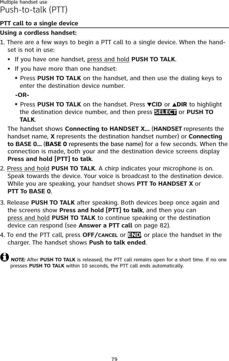 79Multiple handset usePush-to-talk (PTT)PTT call to a single deviceUsing a cordless handset:1. There are a few ways to begin a PTT call to a single device. When the hand-set is not in use:If you have one handset, press and hold PUSH TO TALK.If you have more than one handset: Press PUSH TO TALK on the handset, and then use the dialing keys to enter the destination device number.-OR- Press PUSH TO TALK on the handset. Press  CID or DIR to highlight the destination device number, and then press SELECT or PUSH TO TALK.The handset shows Connecting to HANDSET X... (HANDSET represents the handset name, X represents the destination handset number) or Connecting to BASE 0... (BASE 0 represents the base name) for a few seconds. When the connection is made, both your and the destination device screens display Press and hold [PTT] to talk. 2. Press and hold PUSH TO TALK. A chirp indicates your microphone is on. Speak towards the device. Your voice is broadcast to the destination device.While you are speaking, your handset shows PTT To HANDSET X or  PTT To BASE 0.3. Release PUSH TO TALK after speaking. Both devices beep once again and the screens show Press and hold [PTT] to talk, and then you can  press and hold PUSH TO TALK to continue speaking or the destination device can respond (see Answer a PTT call on page 82).4. To end the PTT call, press OFF/CANCEL or END, or place the handset in the charger. The handset shows Push to talk ended.NOTE: After PUSH TO TALK is released, the PTT call remains open for a short time. If no one presses PUSH TO TALK within 10 seconds, the PTT call ends automatically.••