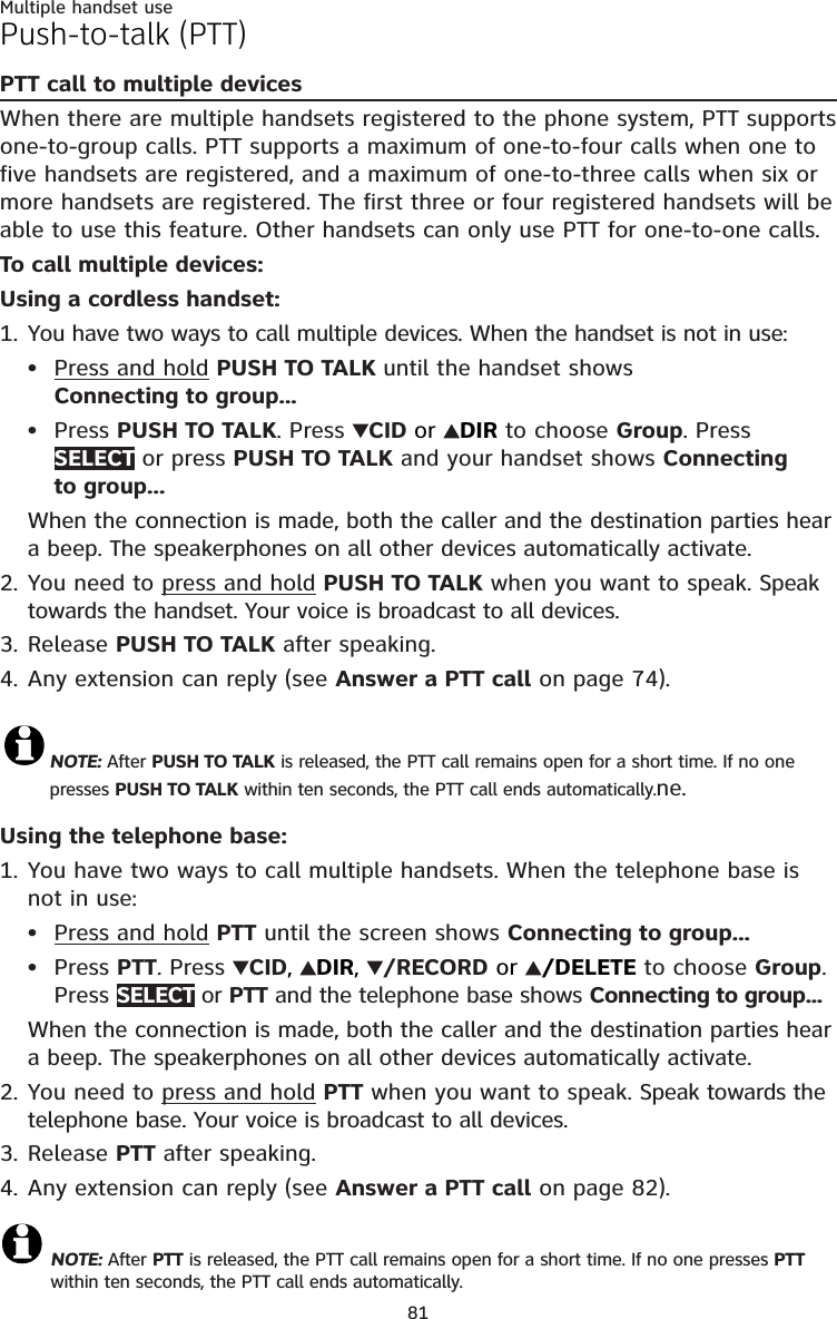 81Multiple handset usePush-to-talk (PTT)PTT call to multiple devicesWhen there are multiple handsets registered to the phone system, PTT supports one-to-group calls. PTT supports a maximum of one-to-four calls when one to five handsets are registered, and a maximum of one-to-three calls when six or more handsets are registered. The first three or four registered handsets will be able to use this feature. Other handsets can only use PTT for one-to-one calls. To call multiple devices:Using a cordless handset:1. You have two ways to call multiple devices. When the handset is not in use:Press and hold PUSH TO TALK until the handset shows  Connecting to group...Press PUSH TO TALK. Press  CID or  DIR to choose Group. Press SELECT or press PUSH TO TALK and your handset shows Connecting  to group...When the connection is made, both the caller and the destination parties hear a beep. The speakerphones on all other devices automatically activate.2. You need to press and hold PUSH TO TALK when you want to speak. Speak towards the handset. Your voice is broadcast to all devices.3. Release PUSH TO TALK after speaking.4. Any extension can reply (see Answer a PTT call on page 74).NOTE: After PUSH TO TALK is released, the PTT call remains open for a short time. If no one presses PUSH TO TALK within ten seconds, the PTT call ends automatically.ne.Using the telephone base:1. You have two ways to call multiple handsets. When the telephone base is not in use:Press and hold PTT until the screen shows Connecting to group...Press PTT. Press  CID,  DIR,  /RECORD or  /DELETE to choose Group. Press SELECT or PTT and the telephone base shows Connecting to group...When the connection is made, both the caller and the destination parties hear a beep. The speakerphones on all other devices automatically activate.2. You need to press and hold PTT when you want to speak. Speak towards the telephone base. Your voice is broadcast to all devices.3. Release PTT after speaking.4. Any extension can reply (see Answer a PTT call on page 82).NOTE: After PTT is released, the PTT call remains open for a short time. If no one presses PTT within ten seconds, the PTT call ends automatically.••••
