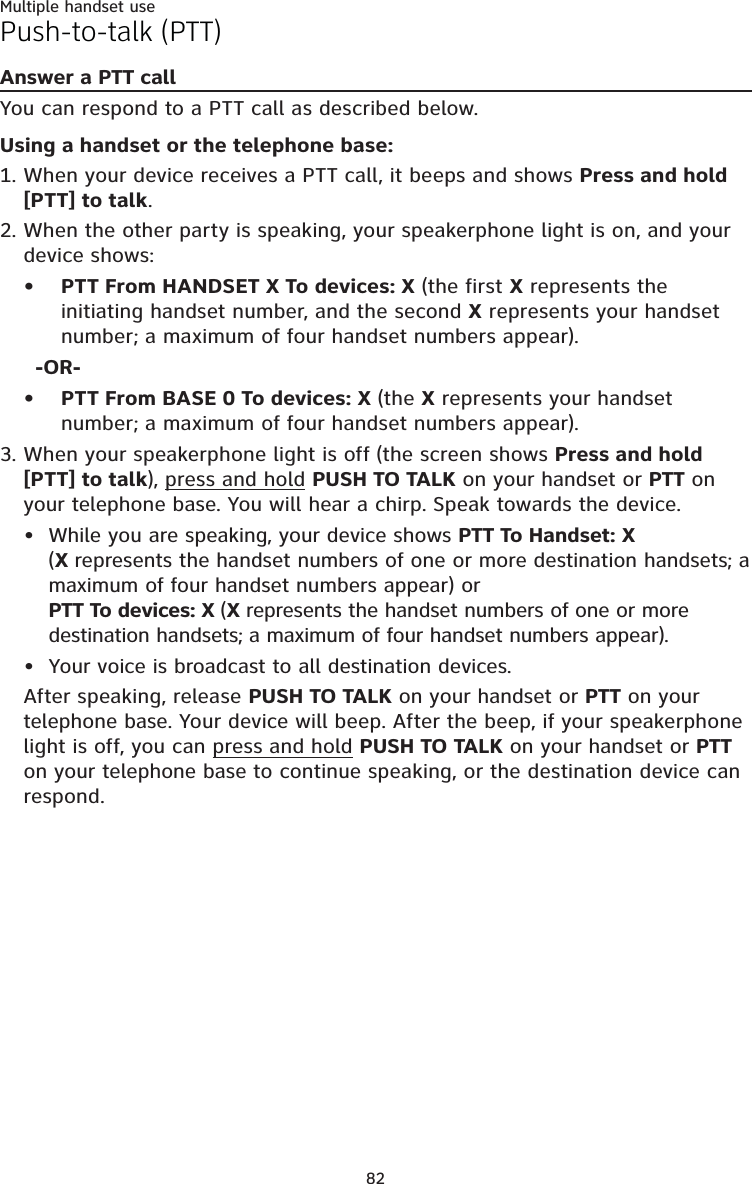 82Multiple handset usePush-to-talk (PTT)Answer a PTT callYou can respond to a PTT call as described below.Using a handset or the telephone base:When your device receives a PTT call, it beeps and shows Press and hold [PTT] to talk. When the other party is speaking, your speakerphone light is on, and your device shows:PTT From HANDSET X To devices: X (the first X represents the initiating handset number, and the second X represents your handset number; a maximum of four handset numbers appear).-OR-PTT From BASE 0 To devices: X (the X represents your handset number; a maximum of four handset numbers appear).When your speakerphone light is off (the screen shows Press and hold [PTT] to talk), press and hold PUSH TO TALK on your handset or PTT on your telephone base. You will hear a chirp. Speak towards the device.While you are speaking, your device shows PTT To Handset: X  (X represents the handset numbers of one or more destination handsets; a maximum of four handset numbers appear) or  PTT To devices: X (X represents the handset numbers of one or more destination handsets; a maximum of four handset numbers appear).Your voice is broadcast to all destination devices.After speaking, release PUSH TO TALK on your handset or PTT on your telephone base. Your device will beep. After the beep, if your speakerphone light is off, you can press and hold PUSH TO TALK on your handset or PTT on your telephone base to continue speaking, or the destination device can respond.1.2.••3.••