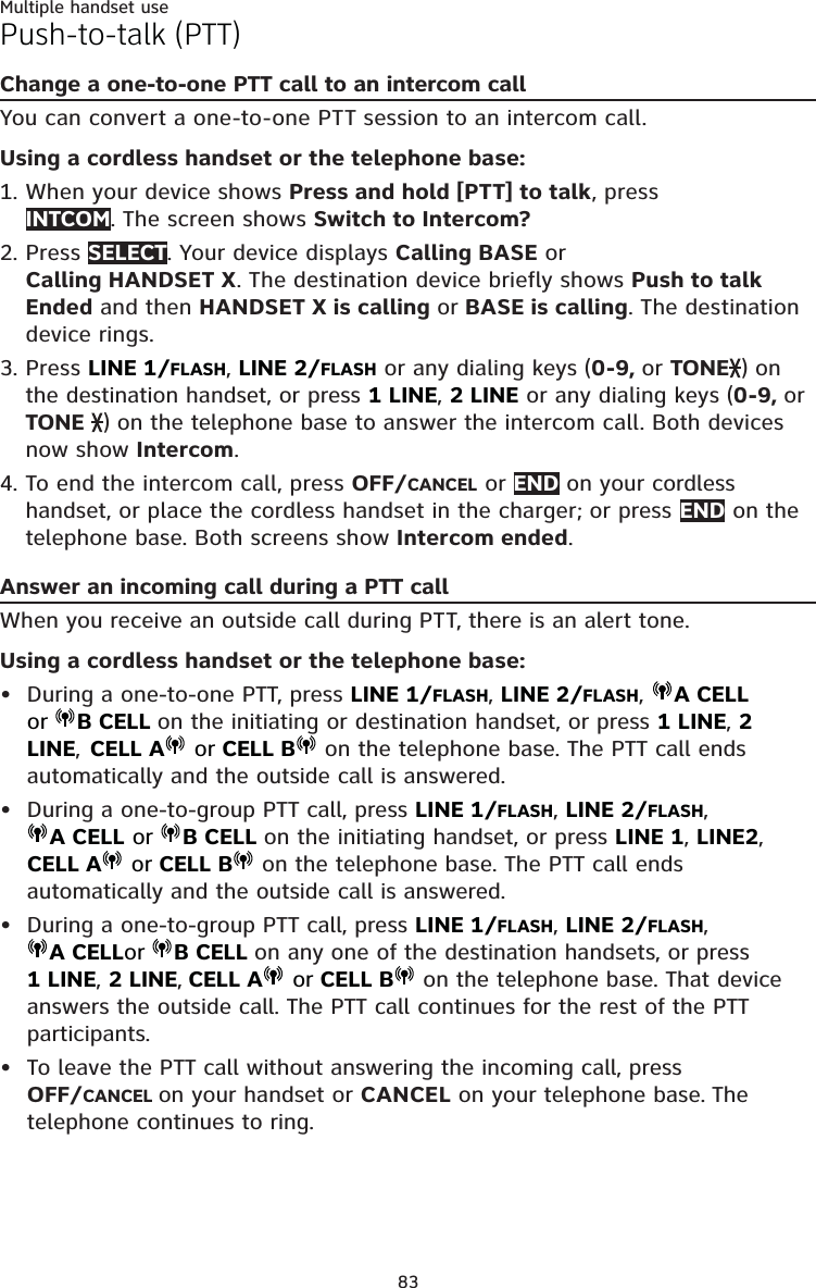 83Multiple handset usePush-to-talk (PTT)Change a one-to-one PTT call to an intercom callYou can convert a one-to-one PTT session to an intercom call. Using a cordless handset or the telephone base:When your device shows Press and hold [PTT] to talk, press  INTCOM. The screen shows Switch to Intercom? Press SELECT. Your device displays Calling BASE or  Calling HANDSET X. The destination device briefly shows Push to talk Ended and then HANDSET X is calling or BASE is calling. The destination device rings.Press LINE 1/FLASH, LINE 2/FLASH or any dialing keys (0-9, or TONE ) on the destination handset, or press 1 LINE, 2 LINE or any dialing keys (0-9, or TONE  ) on the telephone base to answer the intercom call. Both devices now show Intercom.To end the intercom call, press OFF/CANCEL or END on your cordless handset, or place the cordless handset in the charger; or press END on the telephone base. Both screens show Intercom ended.Answer an incoming call during a PTT callWhen you receive an outside call during PTT, there is an alert tone.Using a cordless handset or the telephone base:During a one-to-one PTT, press LINE 1/FLASH, LINE 2/FLASH,  A CELL or B CELL on the initiating or destination handset, or press 1 LINE, 2 LINE,  CELL A  or CELL B  on the telephone base. The PTT call ends automatically and the outside call is answered.During a one-to-group PTT call, press LINE 1/FLASH, LINE 2/FLASH, A CELL or  B CELL on the initiating handset, or press LINE 1, LINE2,   CELL A  or CELL B  on the telephone base. The PTT call ends automatically and the outside call is answered.During a one-to-group PTT call, press LINE 1/FLASH, LINE 2/FLASH, A CELLor B CELL on any one of the destination handsets, or press  1 LINE, 2 LINE, CELL A  or CELL B  on the telephone base. That device answers the outside call. The PTT call continues for the rest of the PTT participants.To leave the PTT call without answering the incoming call, press  OFF/CANCEL on your handset or CANCEL on your telephone base. The telephone continues to ring.1.2.3.4.••••