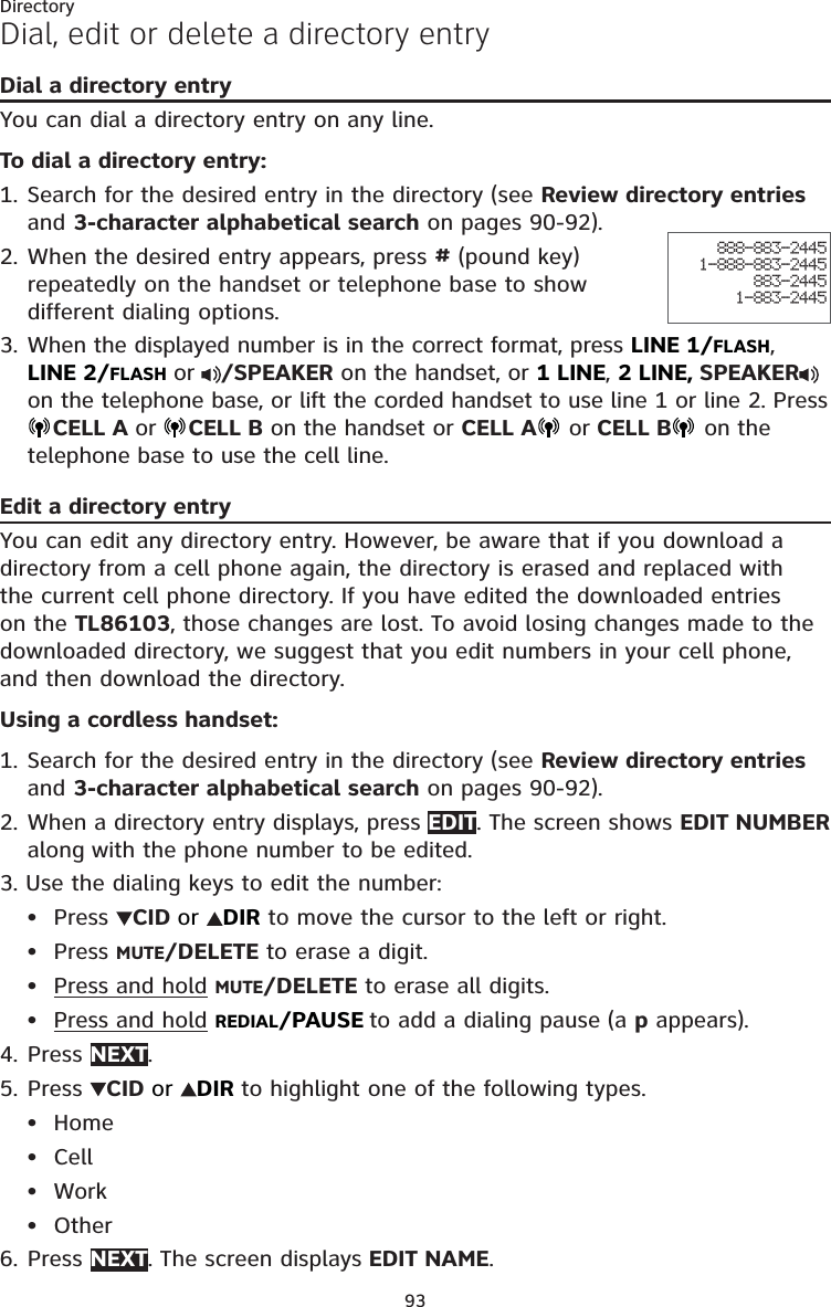 93DirectoryDial, edit or delete a directory entryDial a directory entryYou can dial a directory entry on any line. To dial a directory entry:1. Search for the desired entry in the directory (see Review directory entries and 3-character alphabetical search on pages 90-92). 2. When the desired entry appears, press # (pound key) repeatedly on the handset or telephone base to show different dialing options.3. When the displayed number is in the correct format, press LINE 1/FLASH, LINE 2/FLASH or /SPEAKER on the handset, or 1 LINE, 2 LINE, SPEAKER  on the telephone base, or lift the corded handset to use line 1 or line 2. Press CELL A or CELL B on the handset or CELL A  or CELL B  on the telephone base to use the cell line. Edit a directory entryYou can edit any directory entry. However, be aware that if you download a directory from a cell phone again, the directory is erased and replaced with the current cell phone directory. If you have edited the downloaded entries on the TL86103, those changes are lost. To avoid losing changes made to the downloaded directory, we suggest that you edit numbers in your cell phone, and then download the directory.Using a cordless handset:1. Search for the desired entry in the directory (see Review directory entries and 3-character alphabetical search on pages 90-92).2. When a directory entry displays, press EDIT. The screen shows EDIT NUMBER along with the phone number to be edited. 3. Use the dialing keys to edit the number:Press  CID or  DIR to move the cursor to the left or right.Press MUTE/DELETE to erase a digit.Press and hold MUTE/DELETE to erase all digits.Press and hold REDIAL/PAUSE to add a dialing pause (a p appears).4. Press NEXT.5. Press  CID or  DIR to highlight one of the following types.HomeCellWorkOther6. Press NEXT. The screen displays EDIT NAME.••••••••888-883-24451-888-883-2445883-24451-883-2445