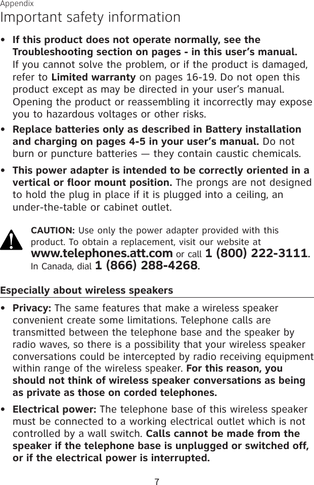7AppendixImportant safety informationIf this product does not operate normally, see the Troubleshooting section on pages - in this user’s manual.  If you cannot solve the problem, or if the product is damaged, refer to Limited warranty on pages 16-19. Do not open this product except as may be directed in your user’s manual. Opening the product or reassembling it incorrectly may expose you to hazardous voltages or other risks.Replace batteries only as described in Battery installation and charging on pages 4-5 in your user’s manual. Do not burn or puncture batteries — they contain caustic chemicals.This power adapter is intended to be correctly oriented in a vertical or floor mount position. The prongs are not designed to hold the plug in place if it is plugged into a ceiling, an under-the-table or cabinet outlet.CAUTION: Use only the power adapter provided with this product. To obtain a replacement, visit our website at  www.telephones.att.com or call 1 (800) 222-3111. In Canada, dial 1 (866) 288-4268.Especially about wireless speakersPrivacy: The same features that make a wireless speaker convenient create some limitations. Telephone calls are transmitted between the telephone base and the speaker by radio waves, so there is a possibility that your wireless speaker conversations could be intercepted by radio receiving equipment within range of the wireless speaker. For this reason, you should not think of wireless speaker conversations as being as private as those on corded telephones.Electrical power: The telephone base of this wireless speaker must be connected to a working electrical outlet which is not controlled by a wall switch. Calls cannot be made from the speaker if the telephone base is unplugged or switched off,  or if the electrical power is interrupted.•••••