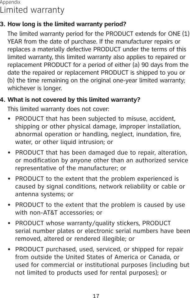 17AppendixLimited warrantyHow long is the limited warranty period?The limited warranty period for the PRODUCT extends for ONE (1) YEAR from the date of purchase. If the manufacturer repairs or replaces a materially defective PRODUCT under the terms of this limited warranty, this limited warranty also applies to repaired or replacement PRODUCT for a period of either (a) 90 days from the date the repaired or replacement PRODUCT is shipped to you or (b) the time remaining on the original one-year limited warranty; whichever is longer.What is not covered by this limited warranty?This limited warranty does not cover:PRODUCT that has been subjected to misuse, accident,      shipping or other physical damage, improper installation,      abnormal operation or handling, neglect, inundation, fire,     water, or other liquid intrusion; orPRODUCT that has been damaged due to repair, alteration,    or modification by anyone other than an authorized service    representative of the manufacturer; orPRODUCT to the extent that the problem experienced is      caused by signal conditions, network reliability or cable or    antenna systems; orPRODUCT to the extent that the problem is caused by use    with non-AT&amp;T accessories; orPRODUCT whose warranty/quality stickers, PRODUCT      serial number plates or electronic serial numbers have been    removed, altered or rendered illegible; orPRODUCT purchased, used, serviced, or shipped for repair     from outside the United States of America or Canada, or      used for commercial or institutional purposes (including but    not limited to products used for rental purposes); or3.4.••••••