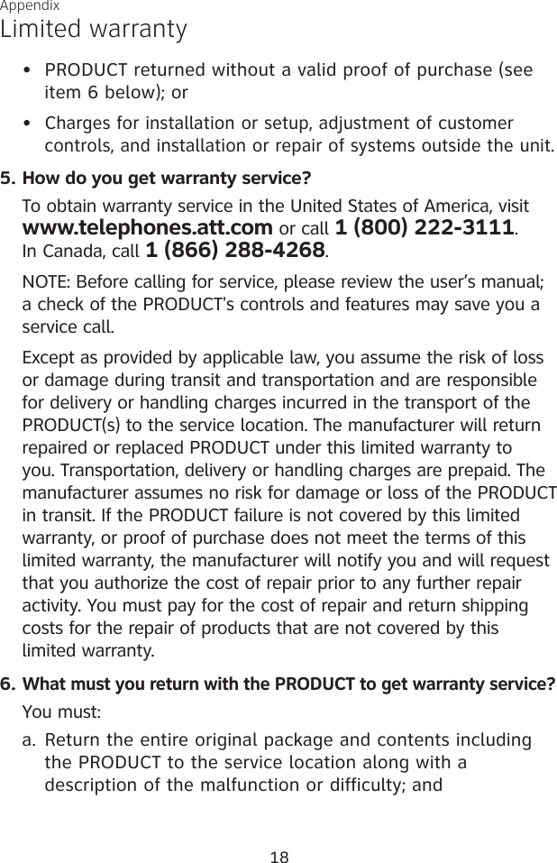 18AppendixLimited warrantyPRODUCT returned without a valid proof of purchase (see     item 6 below); orCharges for installation or setup, adjustment of customer      controls, and installation or repair of systems outside the unit.How do you get warranty service?To obtain warranty service in the United States of America, visit  www.telephones.att.com or call 1 (800) 222-3111.  In Canada, call 1 (866) 288-4268. NOTE: Before calling for service, please review the user’s manual; a check of the PRODUCT&apos;s controls and features may save you a service call.Except as provided by applicable law, you assume the risk of loss or damage during transit and transportation and are responsible for delivery or handling charges incurred in the transport of the PRODUCT(s) to the service location. The manufacturer will return repaired or replaced PRODUCT under this limited warranty to you. Transportation, delivery or handling charges are prepaid. The manufacturer assumes no risk for damage or loss of the PRODUCT in transit. If the PRODUCT failure is not covered by this limited warranty, or proof of purchase does not meet the terms of this limited warranty, the manufacturer will notify you and will request that you authorize the cost of repair prior to any further repair activity. You must pay for the cost of repair and return shipping costs for the repair of products that are not covered by this  limited warranty.What must you return with the PRODUCT to get warranty service?You must:Return the entire original package and contents including     the PRODUCT to the service location along with a      description of the malfunction or difficulty; and••5.6.a.