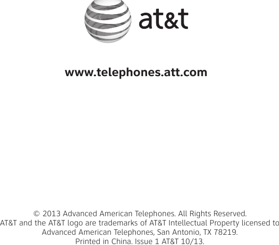 www.telephones.att.com© 2013 Advanced American Telephones. All Rights Reserved. AT&amp;T and the AT&amp;T logo are trademarks of AT&amp;T Intellectual Property licensed to  Advanced American Telephones, San Antonio, TX 78219. Printed in China. Issue 1 AT&amp;T 10/13.
