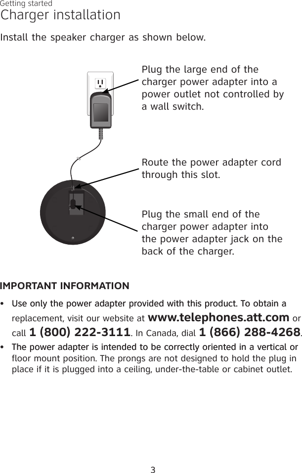 3Getting startedCharger installationInstall the speaker charger as shown below. Plug the small end of the  charger power adapter into the power adapter jack on the back of the charger.Plug the large end of the charger power adapter into a power outlet not controlled by a wall switch.Route the power adapter cord through this slot.IMPORTANT INFORMATION•  Use only the power adapter provided with this product. To obtain aUse only the power adapter provided with this product. To obtain a replacement, visit our website at www.telephones.att.com or call 1 (800) 222-3111. In Canada, dial 1 (866) 288-4268.•  The power adapter is intended to be correctly oriented in a vertical orThe power adapter is intended to be correctly oriented in a vertical or floor mount position. The prongs are not designed to hold the plug in place if it is plugged into a ceiling, under-the-table or cabinet outlet.