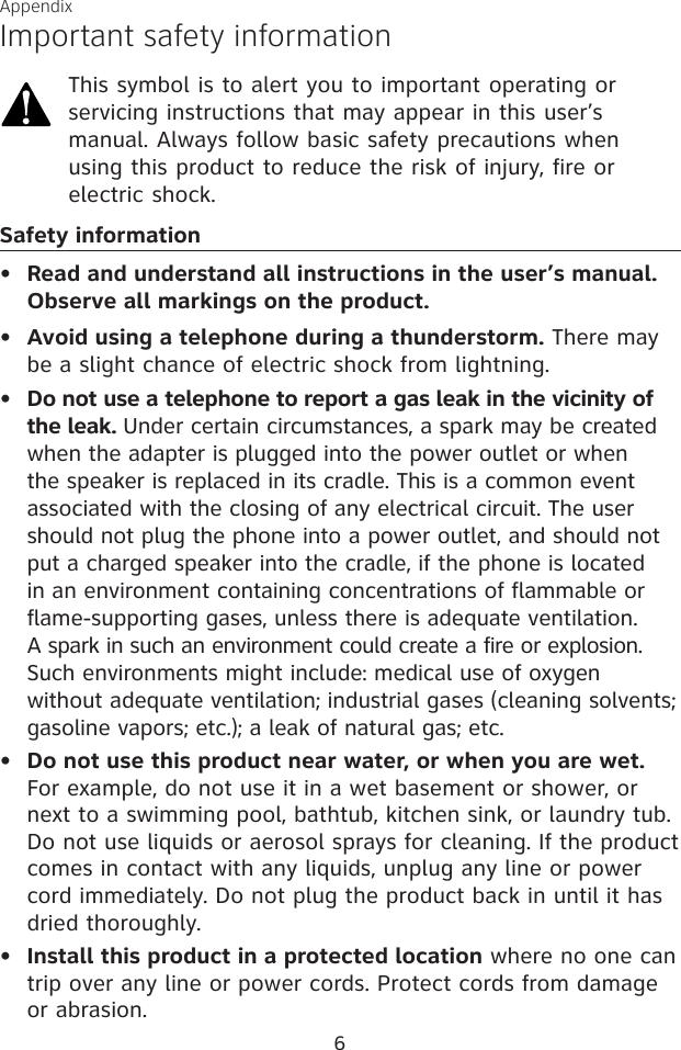 6AppendixImportant safety informationThis symbol is to alert you to important operating or servicing instructions that may appear in this user’s manual. Always follow basic safety precautions when using this product to reduce the risk of injury, fire or electric shock.Safety informationRead and understand all instructions in the user’s manual. Observe all markings on the product.Avoid using a telephone during a thunderstorm. There may be a slight chance of electric shock from lightning.Do not use a telephone to report a gas leak in the vicinity of the leak. Under certain circumstances, a spark may be created when the adapter is plugged into the power outlet or when the speaker is replaced in its cradle. This is a common event associated with the closing of any electrical circuit. The user should not plug the phone into a power outlet, and should not put a charged speaker into the cradle, if the phone is located in an environment containing concentrations of flammable or flame-supporting gases, unless there is adequate ventilation. A spark in such an environment could create a fire or explosion. Such environments might include: medical use of oxygen without adequate ventilation; industrial gases (cleaning solvents; gasoline vapors; etc.); a leak of natural gas; etc.Do not use this product near water, or when you are wet. For example, do not use it in a wet basement or shower, or next to a swimming pool, bathtub, kitchen sink, or laundry tub. Do not use liquids or aerosol sprays for cleaning. If the product comes in contact with any liquids, unplug any line or power cord immediately. Do not plug the product back in until it has dried thoroughly.Install this product in a protected location where no one can trip over any line or power cords. Protect cords from damage or abrasion.•••••